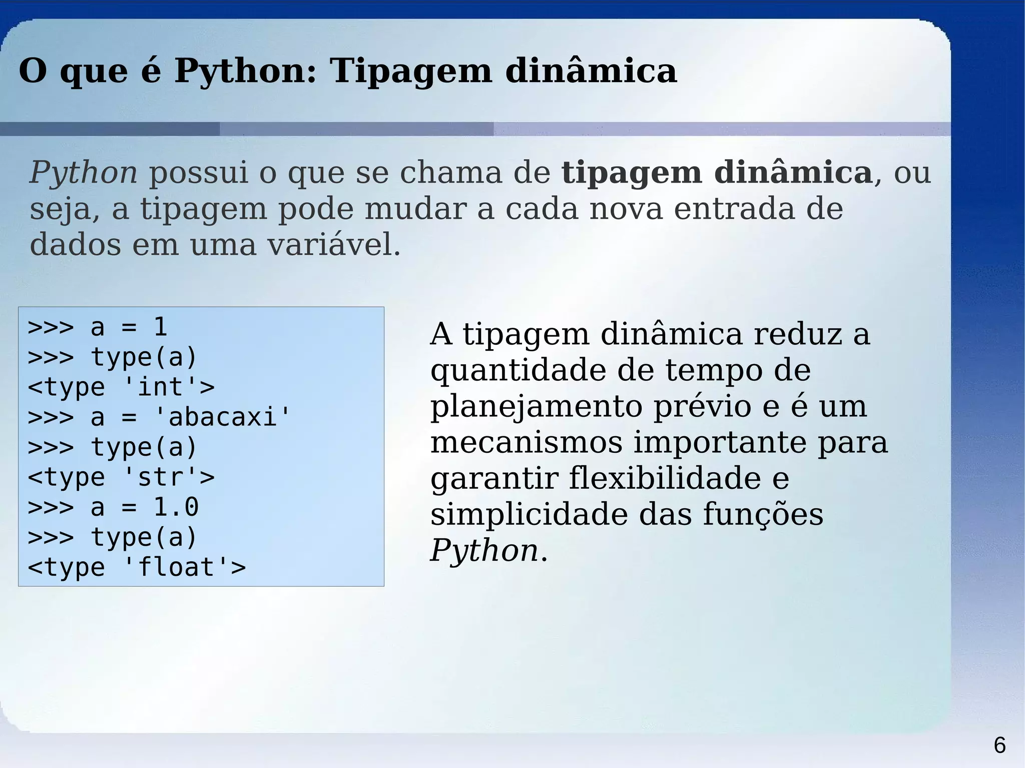 6
O que é Python: Tipagem dinâmica
Python possui o que se chama de tipagem dinâmica, ou
seja, a tipagem pode mudar a cada nova entrada de
dados em uma variável.
>>> a = 1
>>> type(a)
<type 'int'>
>>> a = 'abacaxi'
>>> type(a)
<type 'str'>
>>> a = 1.0
>>> type(a)
<type 'float'>
A tipagem dinâmica reduz a
quantidade de tempo de
planejamento prévio e é um
mecanismos importante para
garantir flexibilidade e
simplicidade das funções
Python.
 