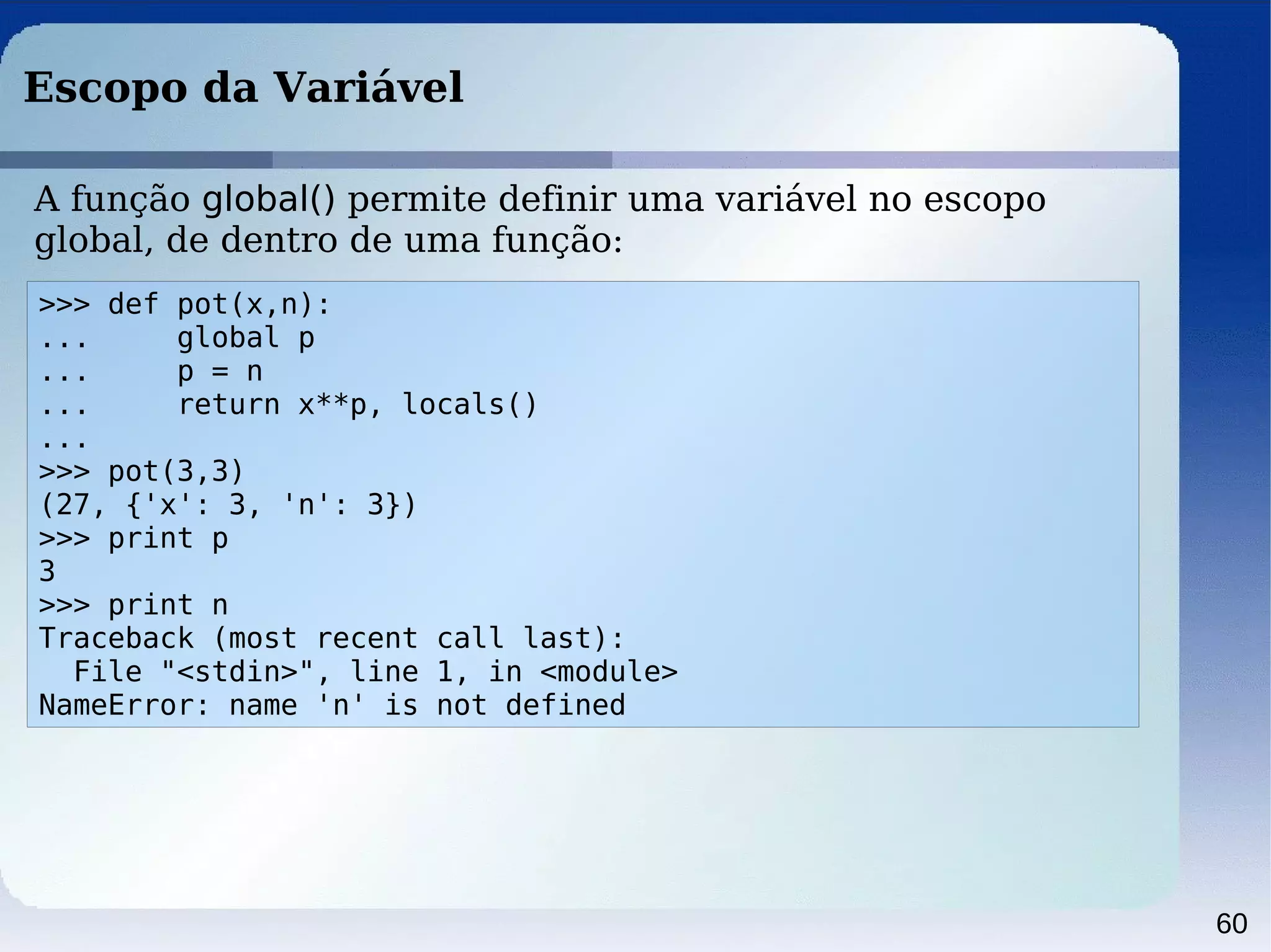60
Escopo da Variável
>>> def pot(x,n):
... global p
... p = n
... return x**p, locals()
...
>>> pot(3,3)
(27, {'x': 3, 'n': 3})
>>> print p
3
>>> print n
Traceback (most recent call last):
File "<stdin>", line 1, in <module>
NameError: name 'n' is not defined
A função global() permite definir uma variável no escopo
global, de dentro de uma função:
 