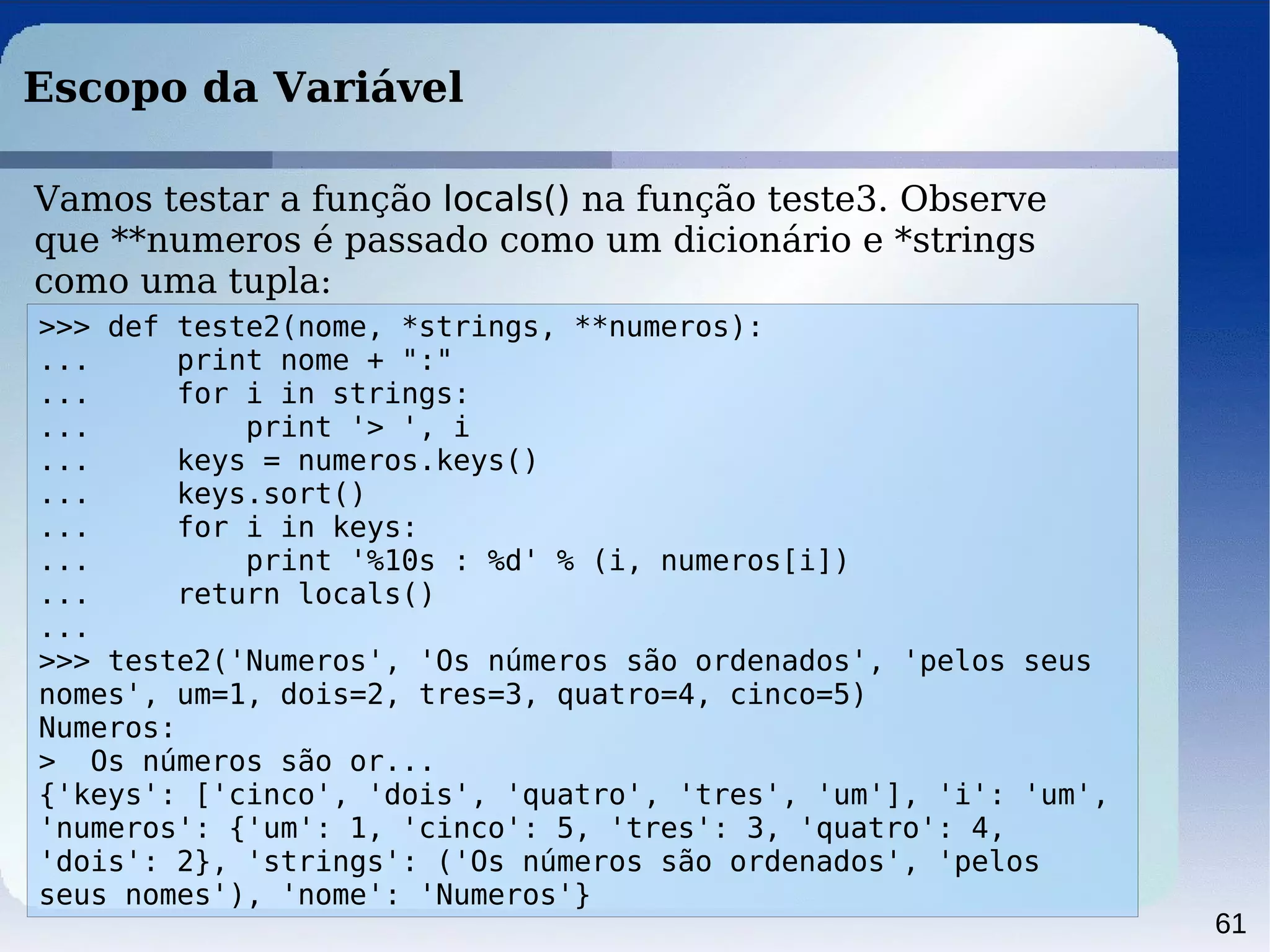 61
Escopo da Variável
>>> def teste2(nome, *strings, **numeros):
... print nome + ":"
... for i in strings:
... print '> ', i
... keys = numeros.keys()
... keys.sort()
... for i in keys:
... print '%10s : %d' % (i, numeros[i])
... return locals()
...
>>> teste2('Numeros', 'Os números são ordenados', 'pelos seus
nomes', um=1, dois=2, tres=3, quatro=4, cinco=5)
Numeros:
> Os números são or...
{'keys': ['cinco', 'dois', 'quatro', 'tres', 'um'], 'i': 'um',
'numeros': {'um': 1, 'cinco': 5, 'tres': 3, 'quatro': 4,
'dois': 2}, 'strings': ('Os números são ordenados', 'pelos
seus nomes'), 'nome': 'Numeros'}
Vamos testar a função locals() na função teste3. Observe
que **numeros é passado como um dicionário e *strings
como uma tupla:
 