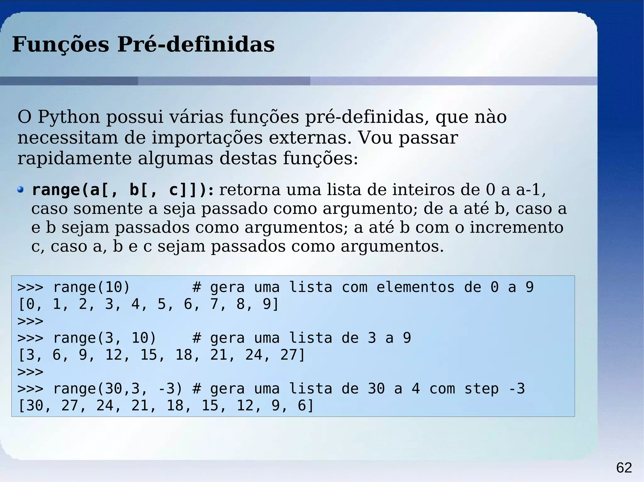 62
Funções Pré-definidas
>>> range(10) # gera uma lista com elementos de 0 a 9
[0, 1, 2, 3, 4, 5, 6, 7, 8, 9]
>>>
>>> range(3, 10) # gera uma lista de 3 a 9
[3, 6, 9, 12, 15, 18, 21, 24, 27]
>>>
>>> range(30,3, -3) # gera uma lista de 30 a 4 com step -3
[30, 27, 24, 21, 18, 15, 12, 9, 6]
O Python possui várias funções pré-definidas, que nào
necessitam de importações externas. Vou passar
rapidamente algumas destas funções:
range(a[, b[, c]]): retorna uma lista de inteiros de 0 a a-1,
caso somente a seja passado como argumento; de a até b, caso a
e b sejam passados como argumentos; a até b com o incremento
c, caso a, b e c sejam passados como argumentos.
 