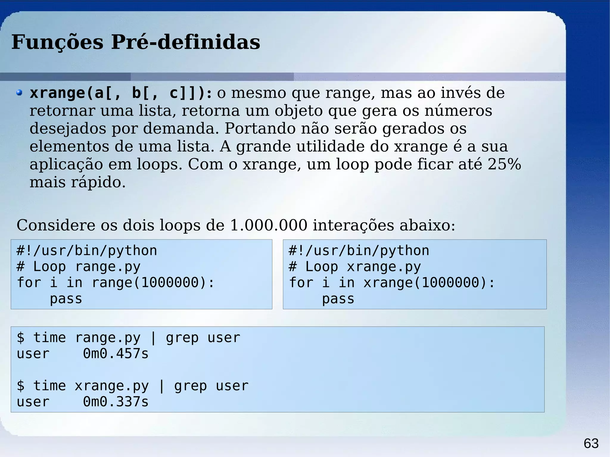 63
Funções Pré-definidas
#!/usr/bin/python
# Loop range.py
for i in range(1000000):
pass
xrange(a[, b[, c]]): o mesmo que range, mas ao invés de
retornar uma lista, retorna um objeto que gera os números
desejados por demanda. Portando não serão gerados os
elementos de uma lista. A grande utilidade do xrange é a sua
aplicação em loops. Com o xrange, um loop pode ficar até 25%
mais rápido.
Considere os dois loops de 1.000.000 interações abaixo:
#!/usr/bin/python
# Loop xrange.py
for i in xrange(1000000):
pass
$ time range.py | grep user
user 0m0.457s
$ time xrange.py | grep user
user 0m0.337s
 