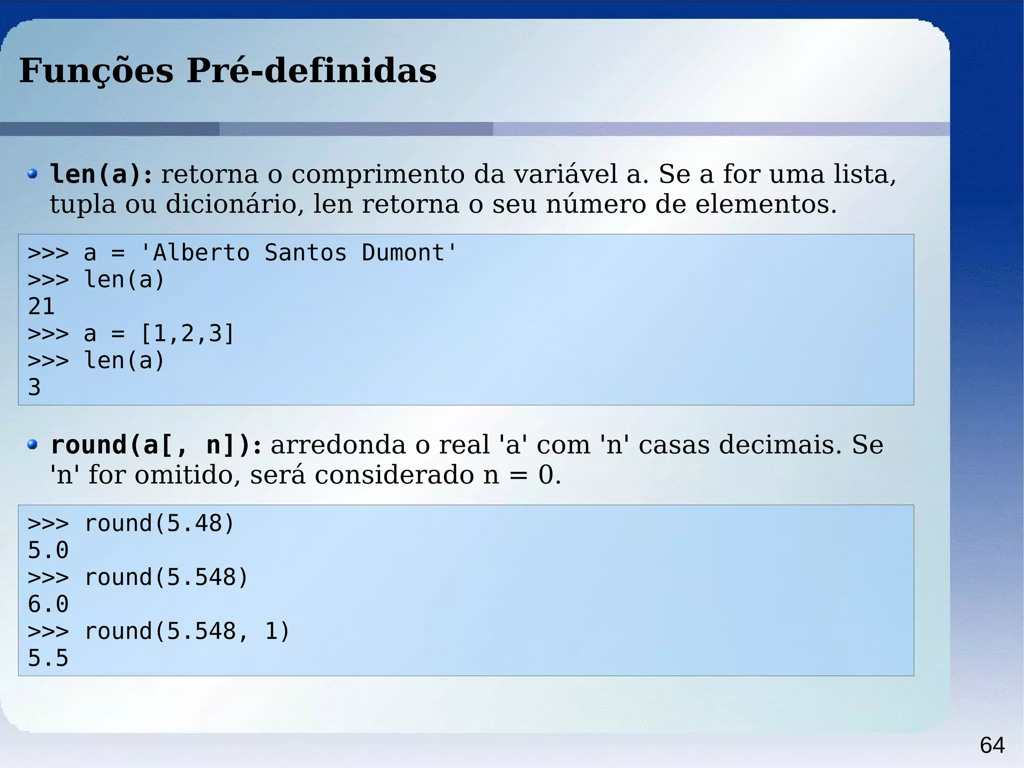 64
Funções Pré-definidas
>>> a = 'Alberto Santos Dumont'
>>> len(a)
21
>>> a = [1,2,3]
>>> len(a)
3
len(a): retorna o comprimento da variável a. Se a for uma lista,
tupla ou dicionário, len retorna o seu número de elementos.
>>> round(5.48)
5.0
>>> round(5.548)
6.0
>>> round(5.548, 1)
5.5
round(a[, n]): arredonda o real 'a' com 'n' casas decimais. Se
'n' for omitido, será considerado n = 0.
 