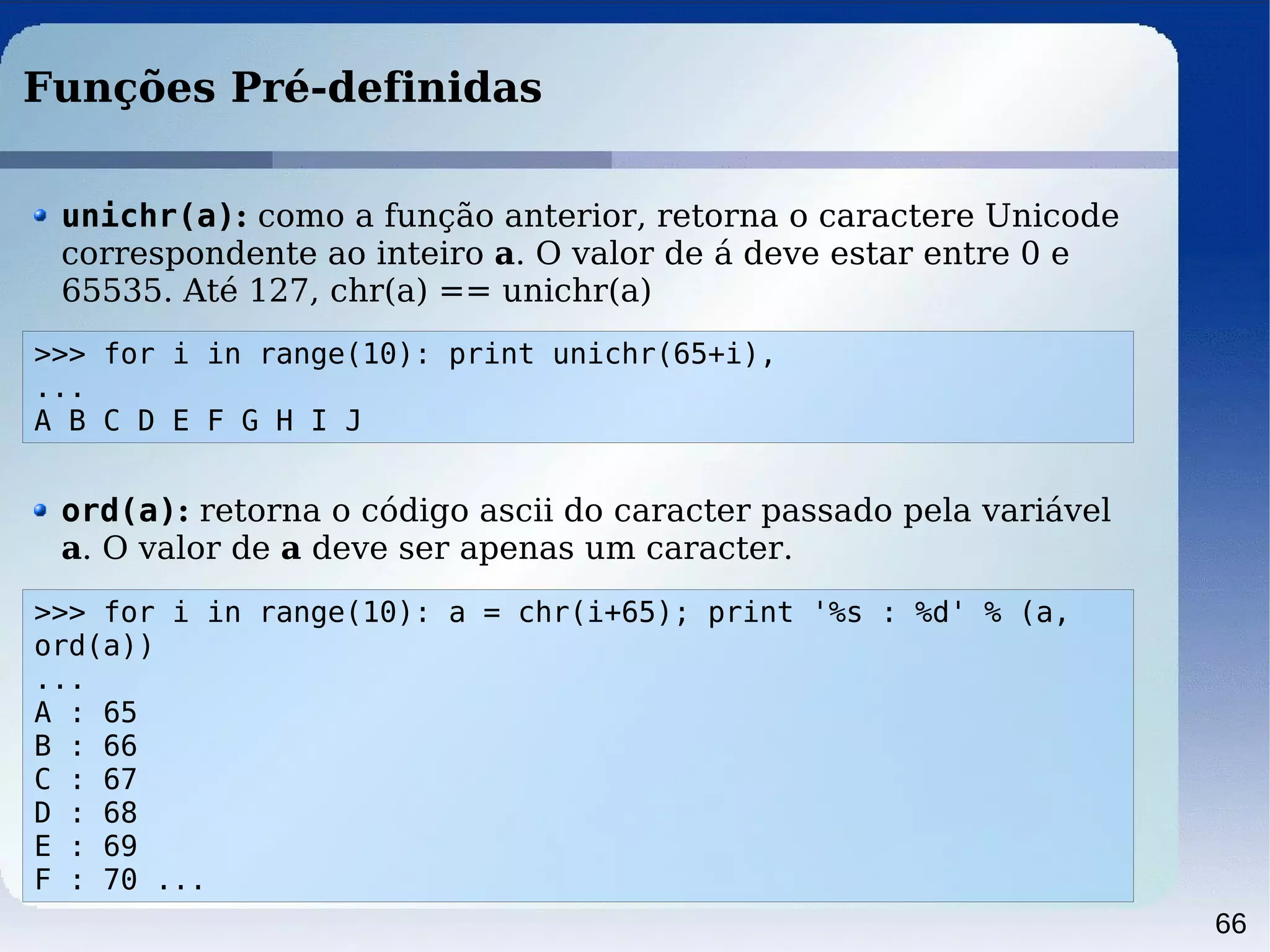 66
Funções Pré-definidas
>>> for i in range(10): print unichr(65+i),
...
A B C D E F G H I J
unichr(a): como a função anterior, retorna o caractere Unicode
correspondente ao inteiro a. O valor de á deve estar entre 0 e
65535. Até 127, chr(a) == unichr(a)
>>> for i in range(10): a = chr(i+65); print '%s : %d' % (a,
ord(a))
...
A : 65
B : 66
C : 67
D : 68
E : 69
F : 70 ...
ord(a): retorna o código ascii do caracter passado pela variável
a. O valor de a deve ser apenas um caracter.
 