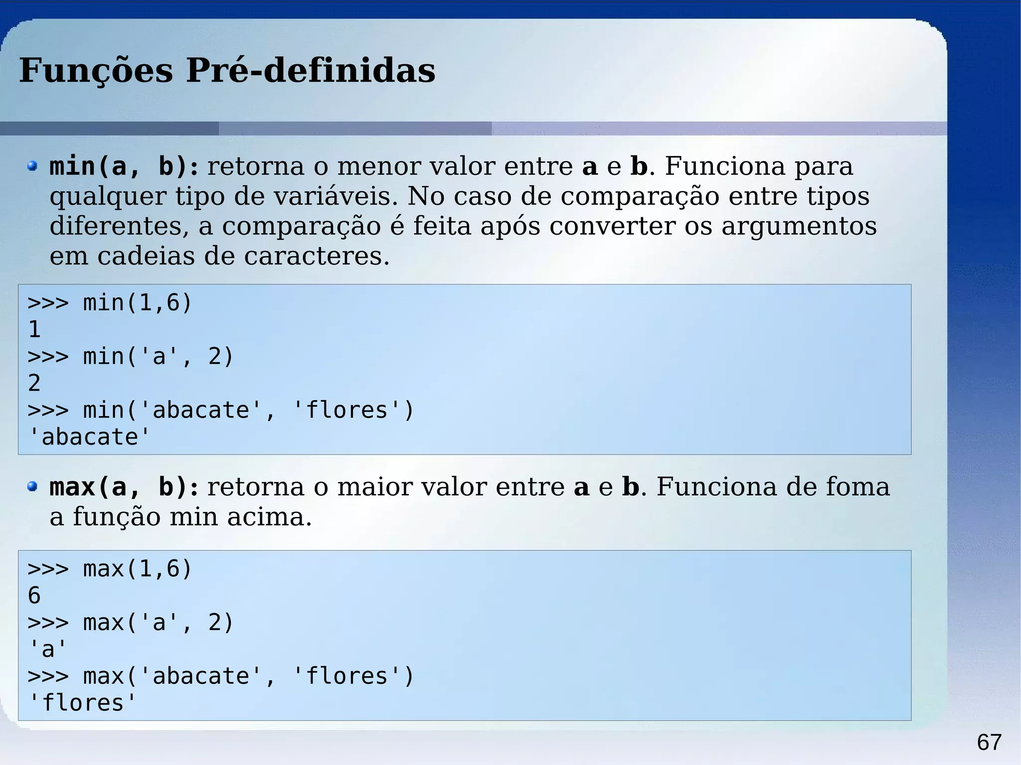 67
Funções Pré-definidas
>>> min(1,6)
1
>>> min('a', 2)
2
>>> min('abacate', 'flores')
'abacate'
min(a, b): retorna o menor valor entre a e b. Funciona para
qualquer tipo de variáveis. No caso de comparação entre tipos
diferentes, a comparação é feita após converter os argumentos
em cadeias de caracteres.
>>> max(1,6)
6
>>> max('a', 2)
'a'
>>> max('abacate', 'flores')
'flores'
max(a, b): retorna o maior valor entre a e b. Funciona de foma
a função min acima.
 