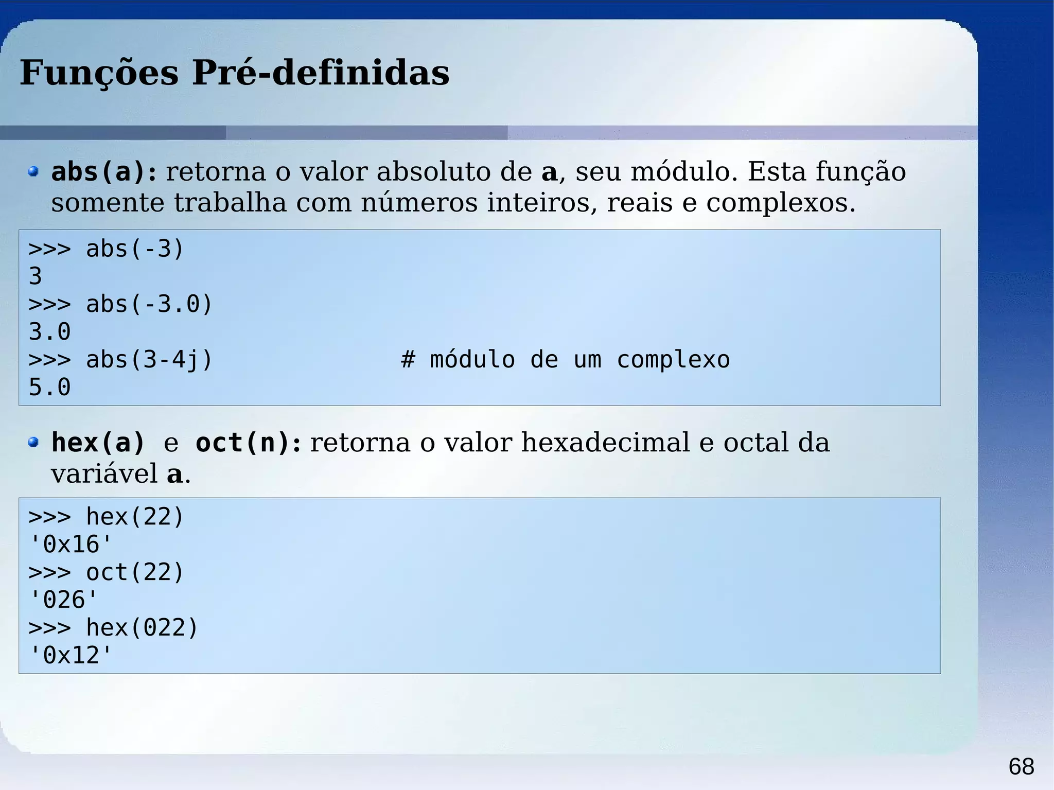 68
Funções Pré-definidas
>>> abs(-3)
3
>>> abs(-3.0)
3.0
>>> abs(3-4j) # módulo de um complexo
5.0
abs(a): retorna o valor absoluto de a, seu módulo. Esta função
somente trabalha com números inteiros, reais e complexos.
>>> hex(22)
'0x16'
>>> oct(22)
'026'
>>> hex(022)
'0x12'
hex(a) e oct(n): retorna o valor hexadecimal e octal da
variável a.
 