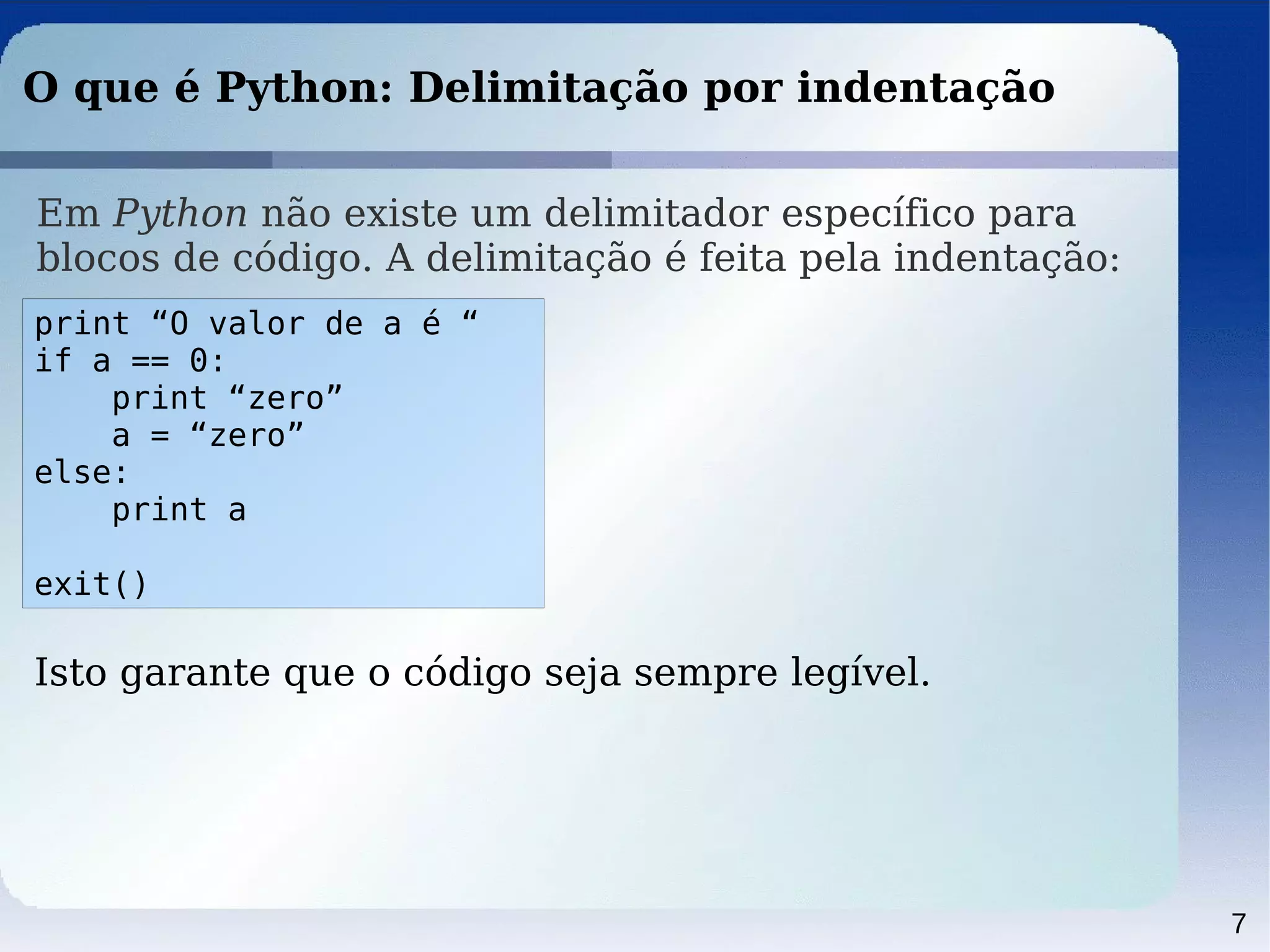 7
O que é Python: Delimitação por indentação
Em Python não existe um delimitador específico para
blocos de código. A delimitação é feita pela indentação:
print “O valor de a é “
if a == 0:
print “zero”
a = “zero”
else:
print a
exit()
Isto garante que o código seja sempre legível.
 