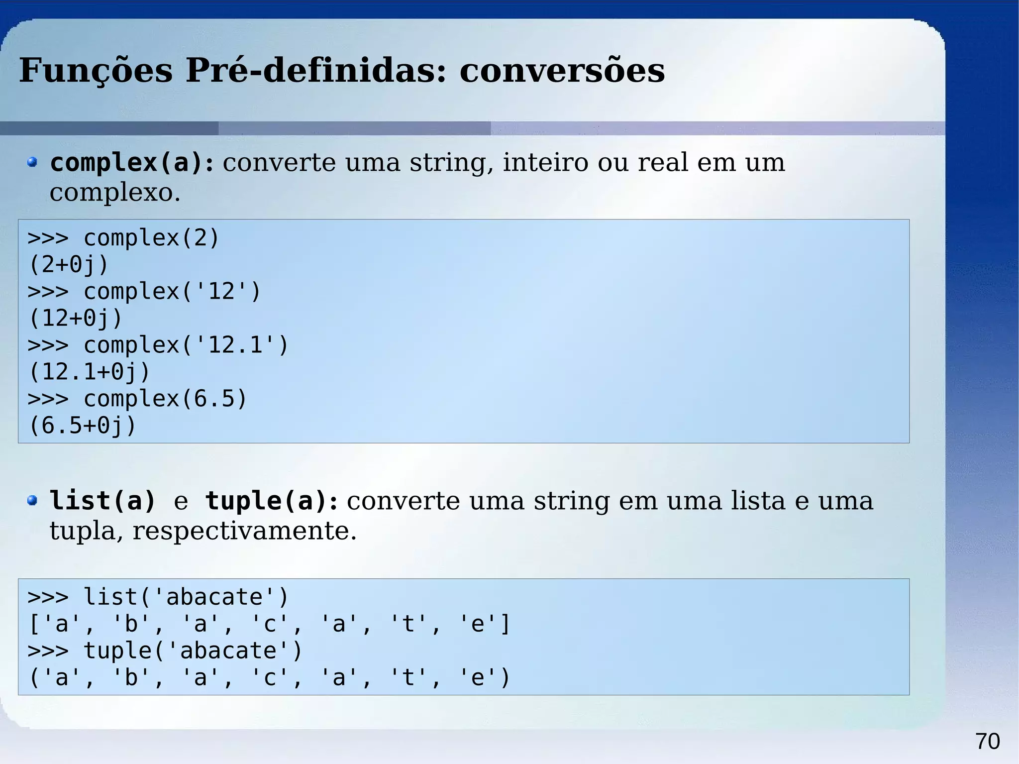 70
Funções Pré-definidas: conversões
>>> complex(2)
(2+0j)
>>> complex('12')
(12+0j)
>>> complex('12.1')
(12.1+0j)
>>> complex(6.5)
(6.5+0j)
complex(a): converte uma string, inteiro ou real em um
complexo.
>>> list('abacate')
['a', 'b', 'a', 'c', 'a', 't', 'e']
>>> tuple('abacate')
('a', 'b', 'a', 'c', 'a', 't', 'e')
list(a) e tuple(a): converte uma string em uma lista e uma
tupla, respectivamente.
 