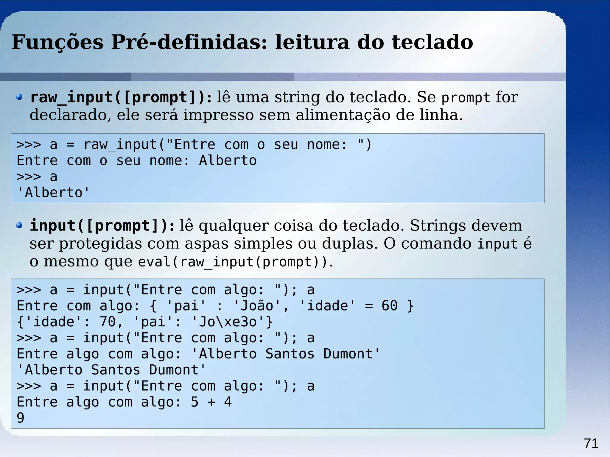 71
Funções Pré-definidas: leitura do teclado
>>> a = raw_input("Entre com o seu nome: ")
Entre com o seu nome: Alberto
>>> a
'Alberto'
raw_input([prompt]): lê uma string do teclado. Se prompt for
declarado, ele será impresso sem alimentação de linha.
>>> a = input("Entre com algo: "); a
Entre com algo: { 'pai' : 'João', 'idade' = 60 }
{'idade': 70, 'pai': 'Joxe3o'}
>>> a = input("Entre com algo: "); a
Entre algo com algo: 'Alberto Santos Dumont'
'Alberto Santos Dumont'
>>> a = input("Entre com algo: "); a
Entre algo com algo: 5 + 4
9
input([prompt]): lê qualquer coisa do teclado. Strings devem
ser protegidas com aspas simples ou duplas. O comando input é
o mesmo que eval(raw_input(prompt)).
 