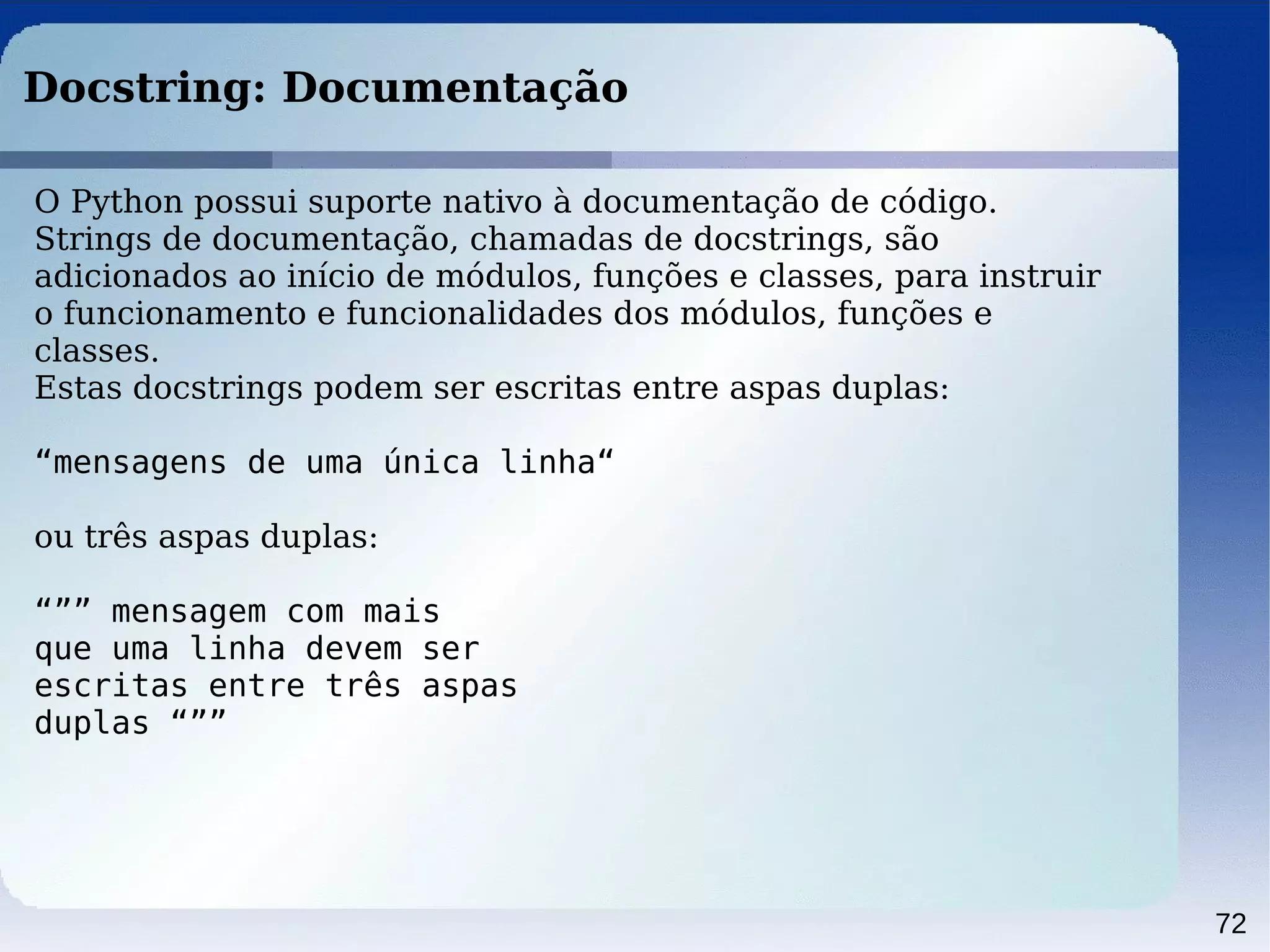 72
Docstring: Documentação
O Python possui suporte nativo à documentação de código.
Strings de documentação, chamadas de docstrings, são
adicionados ao início de módulos, funções e classes, para instruir
o funcionamento e funcionalidades dos módulos, funções e
classes.
Estas docstrings podem ser escritas entre aspas duplas:
“mensagens de uma única linha“
ou três aspas duplas:
“”” mensagem com mais
que uma linha devem ser
escritas entre três aspas
duplas “””
 