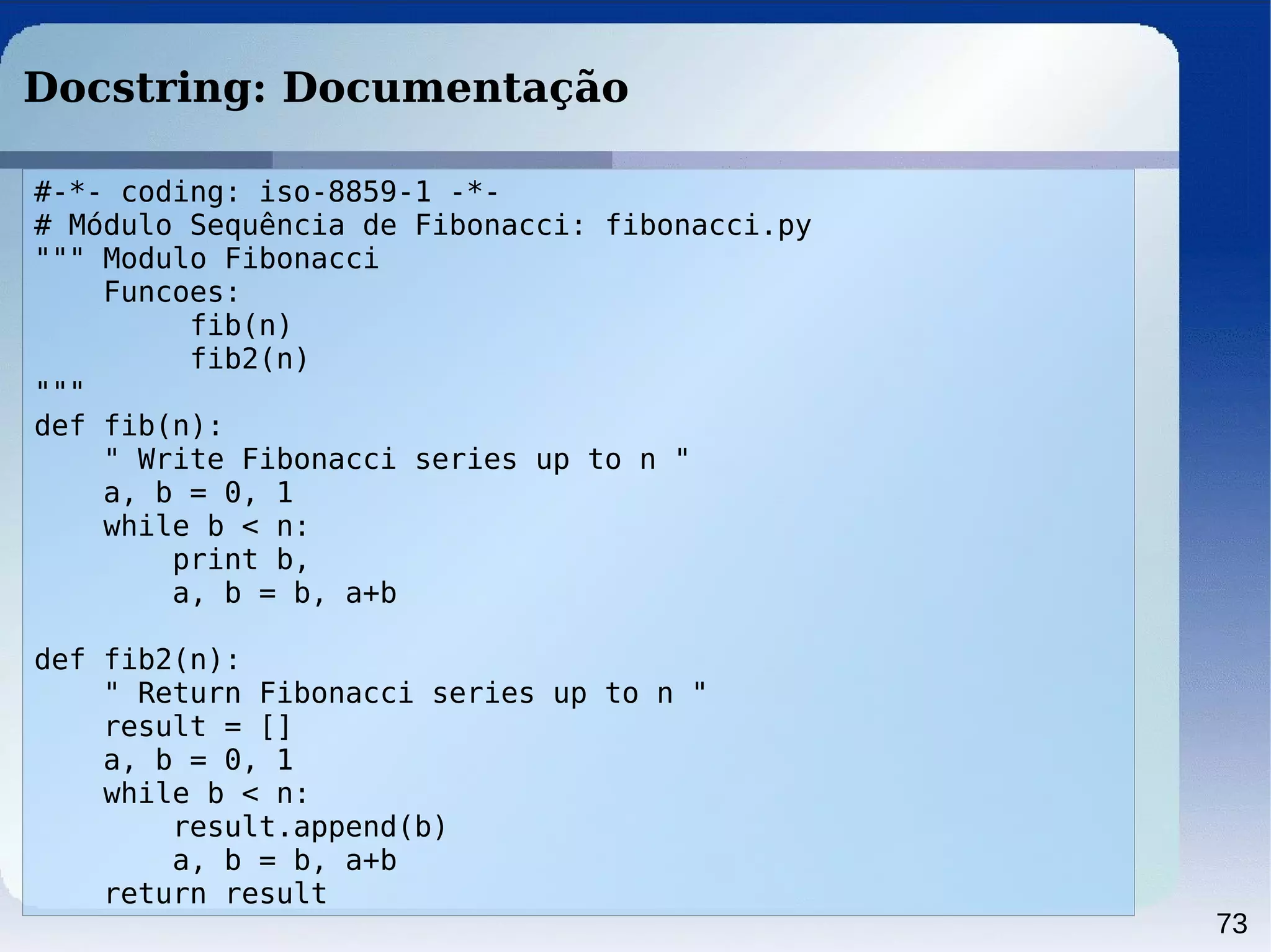 73
Docstring: Documentação
#-*- coding: iso-8859-1 -*-
# Módulo Sequência de Fibonacci: fibonacci.py
""" Modulo Fibonacci
Funcoes:
fib(n)
fib2(n)
"""
def fib(n):
" Write Fibonacci series up to n "
a, b = 0, 1
while b < n:
print b,
a, b = b, a+b
def fib2(n):
" Return Fibonacci series up to n "
result = []
a, b = 0, 1
while b < n:
result.append(b)
a, b = b, a+b
return result
 