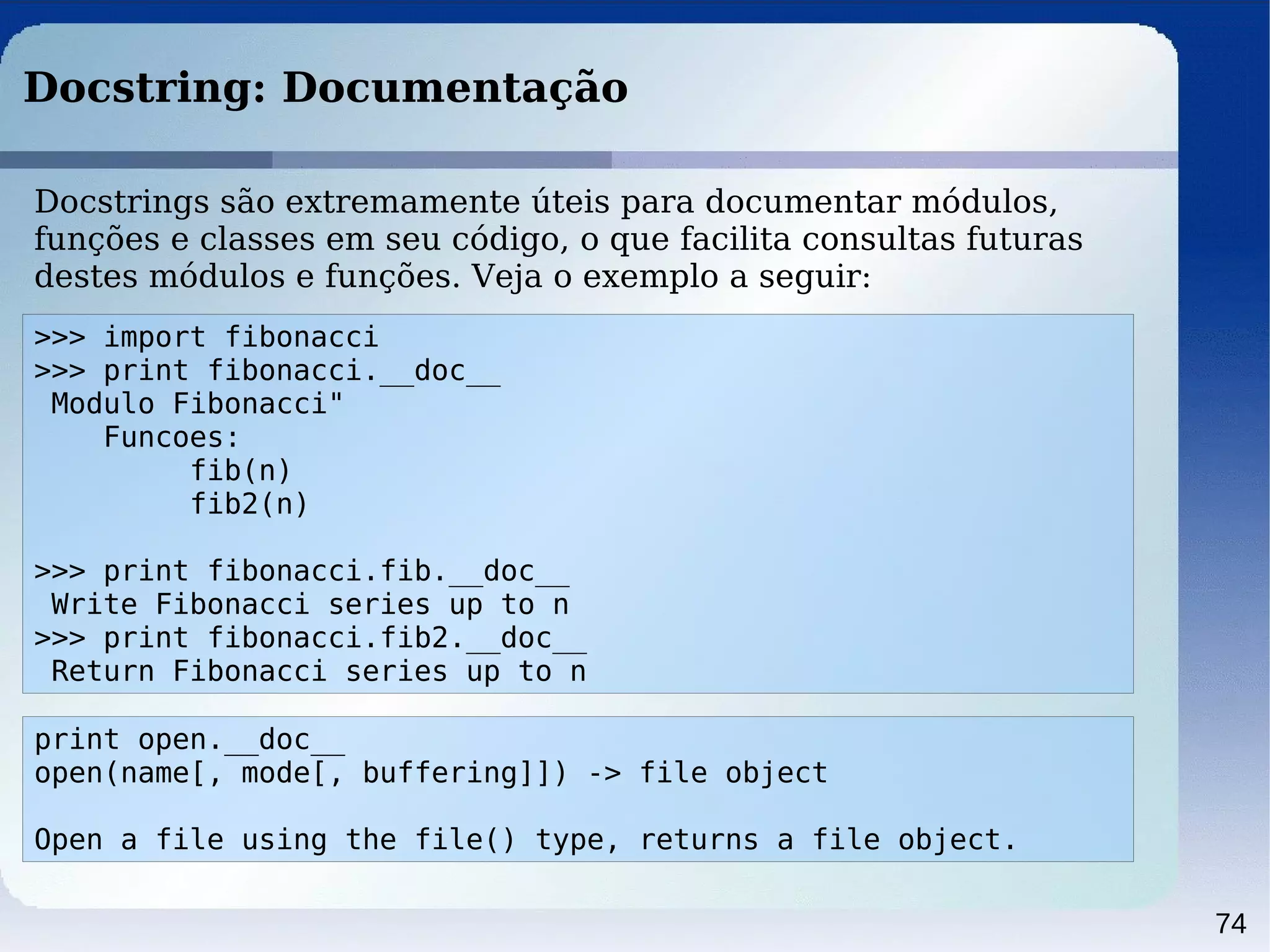 74
Docstring: Documentação
>>> import fibonacci
>>> print fibonacci.__doc__
Modulo Fibonacci"
Funcoes:
fib(n)
fib2(n)
>>> print fibonacci.fib.__doc__
Write Fibonacci series up to n
>>> print fibonacci.fib2.__doc__
Return Fibonacci series up to n
Docstrings são extremamente úteis para documentar módulos,
funções e classes em seu código, o que facilita consultas futuras
destes módulos e funções. Veja o exemplo a seguir:
print open.__doc__
open(name[, mode[, buffering]]) -> file object
Open a file using the file() type, returns a file object.
 