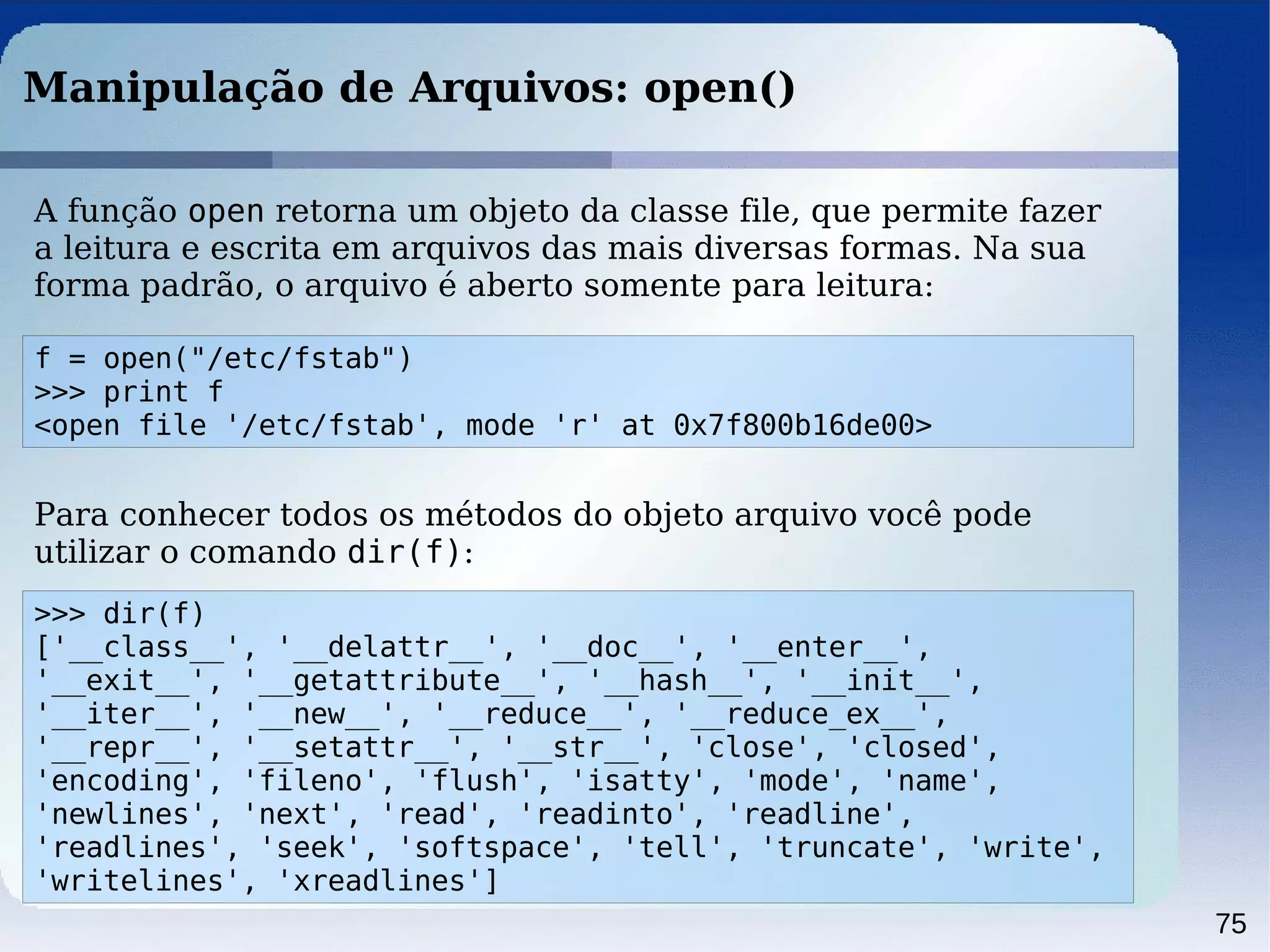 75
Manipulação de Arquivos: open()
f = open("/etc/fstab")
>>> print f
<open file '/etc/fstab', mode 'r' at 0x7f800b16de00>
A função open retorna um objeto da classe file, que permite fazer
a leitura e escrita em arquivos das mais diversas formas. Na sua
forma padrão, o arquivo é aberto somente para leitura:
>>> dir(f)
['__class__', '__delattr__', '__doc__', '__enter__',
'__exit__', '__getattribute__', '__hash__', '__init__',
'__iter__', '__new__', '__reduce__', '__reduce_ex__',
'__repr__', '__setattr__', '__str__', 'close', 'closed',
'encoding', 'fileno', 'flush', 'isatty', 'mode', 'name',
'newlines', 'next', 'read', 'readinto', 'readline',
'readlines', 'seek', 'softspace', 'tell', 'truncate', 'write',
'writelines', 'xreadlines']
Para conhecer todos os métodos do objeto arquivo você pode
utilizar o comando dir(f):
 