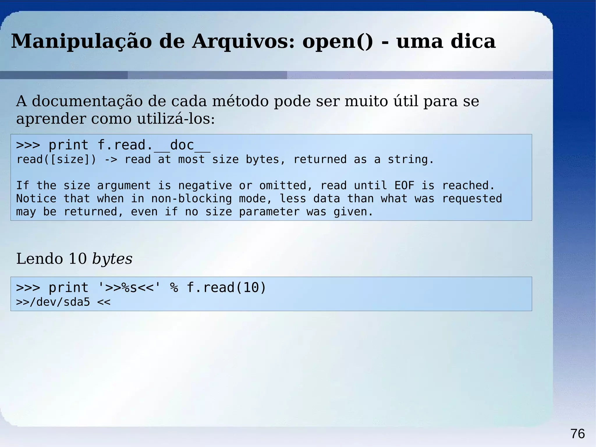 76
Manipulação de Arquivos: open() - uma dica
>>> print f.read.__doc__
read([size]) -> read at most size bytes, returned as a string.
If the size argument is negative or omitted, read until EOF is reached.
Notice that when in non-blocking mode, less data than what was requested
may be returned, even if no size parameter was given.
A documentação de cada método pode ser muito útil para se
aprender como utilizá-los:
Lendo 10 bytes
>>> print '>>%s<<' % f.read(10)
>>/dev/sda5 <<
 