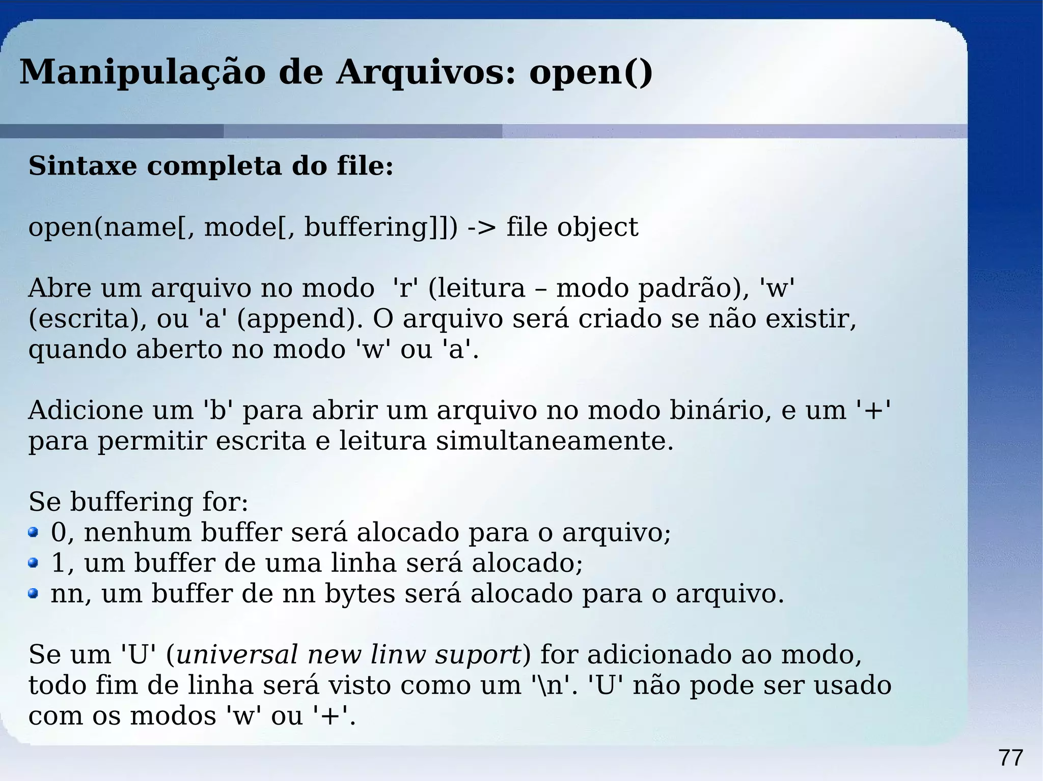 77
Manipulação de Arquivos: open()
Sintaxe completa do file:
open(name[, mode[, buffering]]) -> file object
Abre um arquivo no modo 'r' (leitura – modo padrão), 'w'
(escrita), ou 'a' (append). O arquivo será criado se não existir,
quando aberto no modo 'w' ou 'a'.
Adicione um 'b' para abrir um arquivo no modo binário, e um '+'
para permitir escrita e leitura simultaneamente.
Se buffering for:
0, nenhum buffer será alocado para o arquivo;
1, um buffer de uma linha será alocado;
nn, um buffer de nn bytes será alocado para o arquivo.
Se um 'U' (universal new linw suport) for adicionado ao modo,
todo fim de linha será visto como um 'n'. 'U' não pode ser usado
com os modos 'w' ou '+'.
 