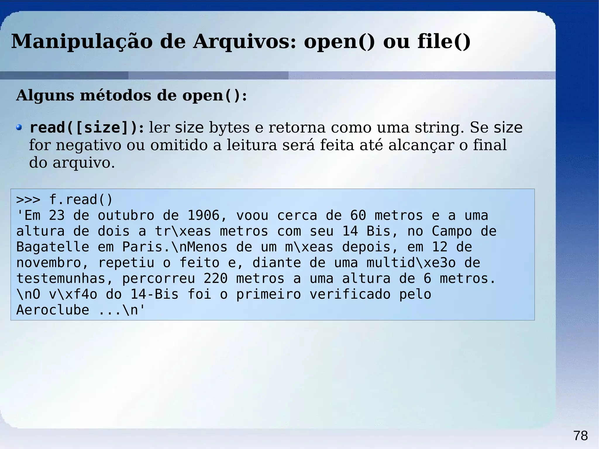 78
Manipulação de Arquivos: open() ou file()
Alguns métodos de open():
>>> f.read()
'Em 23 de outubro de 1906, voou cerca de 60 metros e a uma
altura de dois a trxeas metros com seu 14 Bis, no Campo de
Bagatelle em Paris.nMenos de um mxeas depois, em 12 de
novembro, repetiu o feito e, diante de uma multidxe3o de
testemunhas, percorreu 220 metros a uma altura de 6 metros.
nO vxf4o do 14-Bis foi o primeiro verificado pelo
Aeroclube ...n'
read([size]): ler size bytes e retorna como uma string. Se size
for negativo ou omitido a leitura será feita até alcançar o final
do arquivo.
 