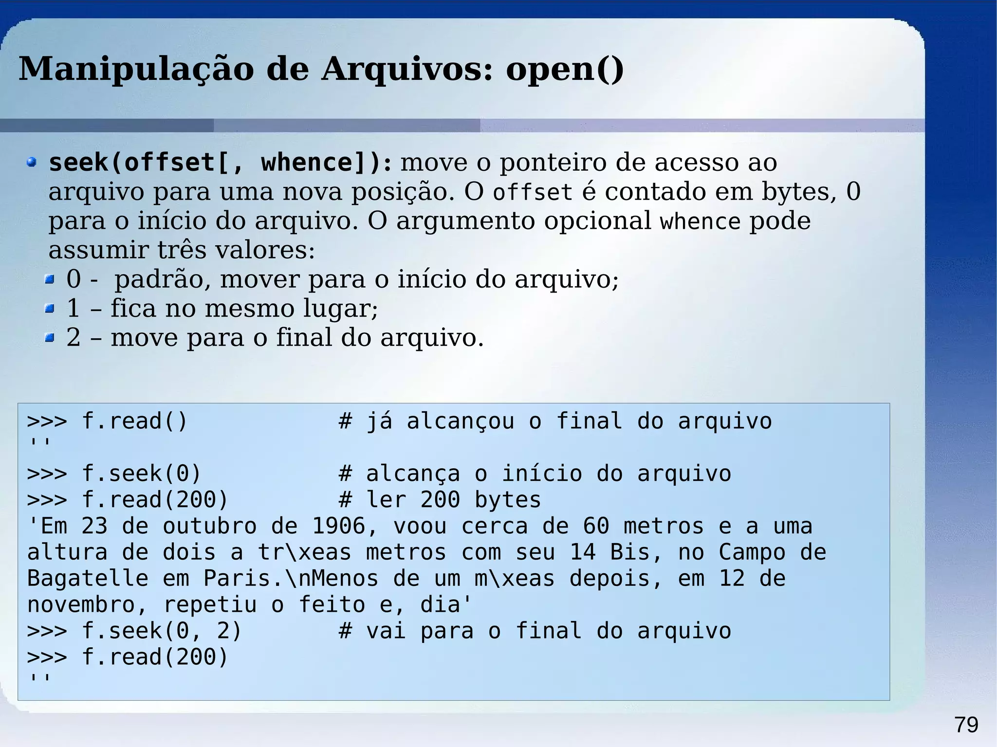 79
Manipulação de Arquivos: open()
>>> f.read() # já alcançou o final do arquivo
''
>>> f.seek(0) # alcança o início do arquivo
>>> f.read(200) # ler 200 bytes
'Em 23 de outubro de 1906, voou cerca de 60 metros e a uma
altura de dois a trxeas metros com seu 14 Bis, no Campo de
Bagatelle em Paris.nMenos de um mxeas depois, em 12 de
novembro, repetiu o feito e, dia'
>>> f.seek(0, 2) # vai para o final do arquivo
>>> f.read(200)
''
seek(offset[, whence]): move o ponteiro de acesso ao
arquivo para uma nova posição. O offset é contado em bytes, 0
para o início do arquivo. O argumento opcional whence pode
assumir três valores:
0 - padrão, mover para o início do arquivo;
1 – fica no mesmo lugar;
2 – move para o final do arquivo.
 