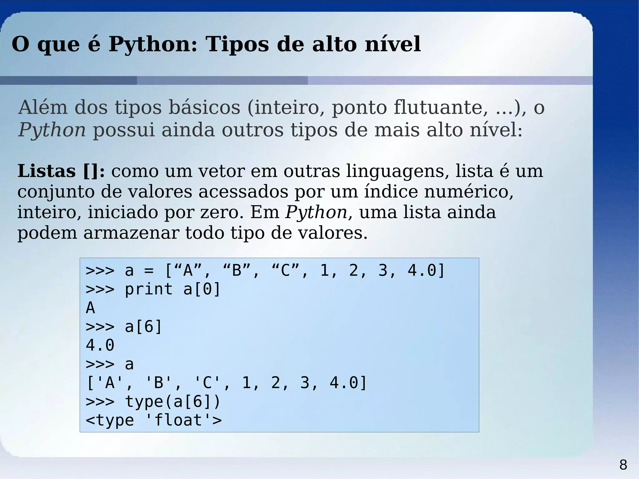 8
O que é Python: Tipos de alto nível
Além dos tipos básicos (inteiro, ponto flutuante, ...), o
Python possui ainda outros tipos de mais alto nível:
Listas []: como um vetor em outras linguagens, lista é um
conjunto de valores acessados por um índice numérico,
inteiro, iniciado por zero. Em Python, uma lista ainda
podem armazenar todo tipo de valores.
>>> a = [“A”, “B”, “C”, 1, 2, 3, 4.0]
>>> print a[0]
A
>>> a[6]
4.0
>>> a
['A', 'B', 'C', 1, 2, 3, 4.0]
>>> type(a[6])
<type 'float'>
 