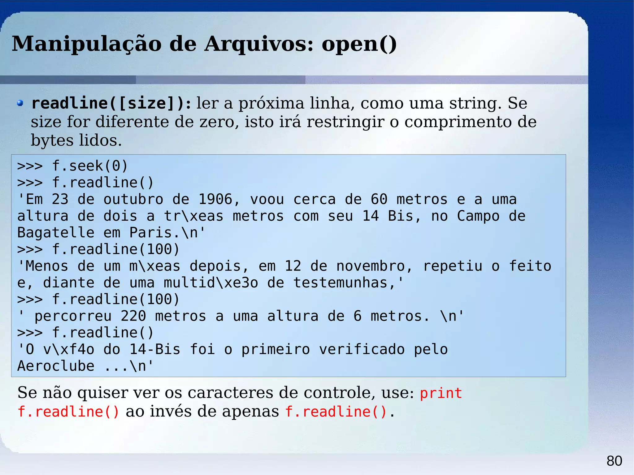 80
Manipulação de Arquivos: open()
>>> f.seek(0)
>>> f.readline()
'Em 23 de outubro de 1906, voou cerca de 60 metros e a uma
altura de dois a trxeas metros com seu 14 Bis, no Campo de
Bagatelle em Paris.n'
>>> f.readline(100)
'Menos de um mxeas depois, em 12 de novembro, repetiu o feito
e, diante de uma multidxe3o de testemunhas,'
>>> f.readline(100)
' percorreu 220 metros a uma altura de 6 metros. n'
>>> f.readline()
'O vxf4o do 14-Bis foi o primeiro verificado pelo
Aeroclube ...n'
readline([size]): ler a próxima linha, como uma string. Se
size for diferente de zero, isto irá restringir o comprimento de
bytes lidos.
Se não quiser ver os caracteres de controle, use: print
f.readline() ao invés de apenas f.readline().
 