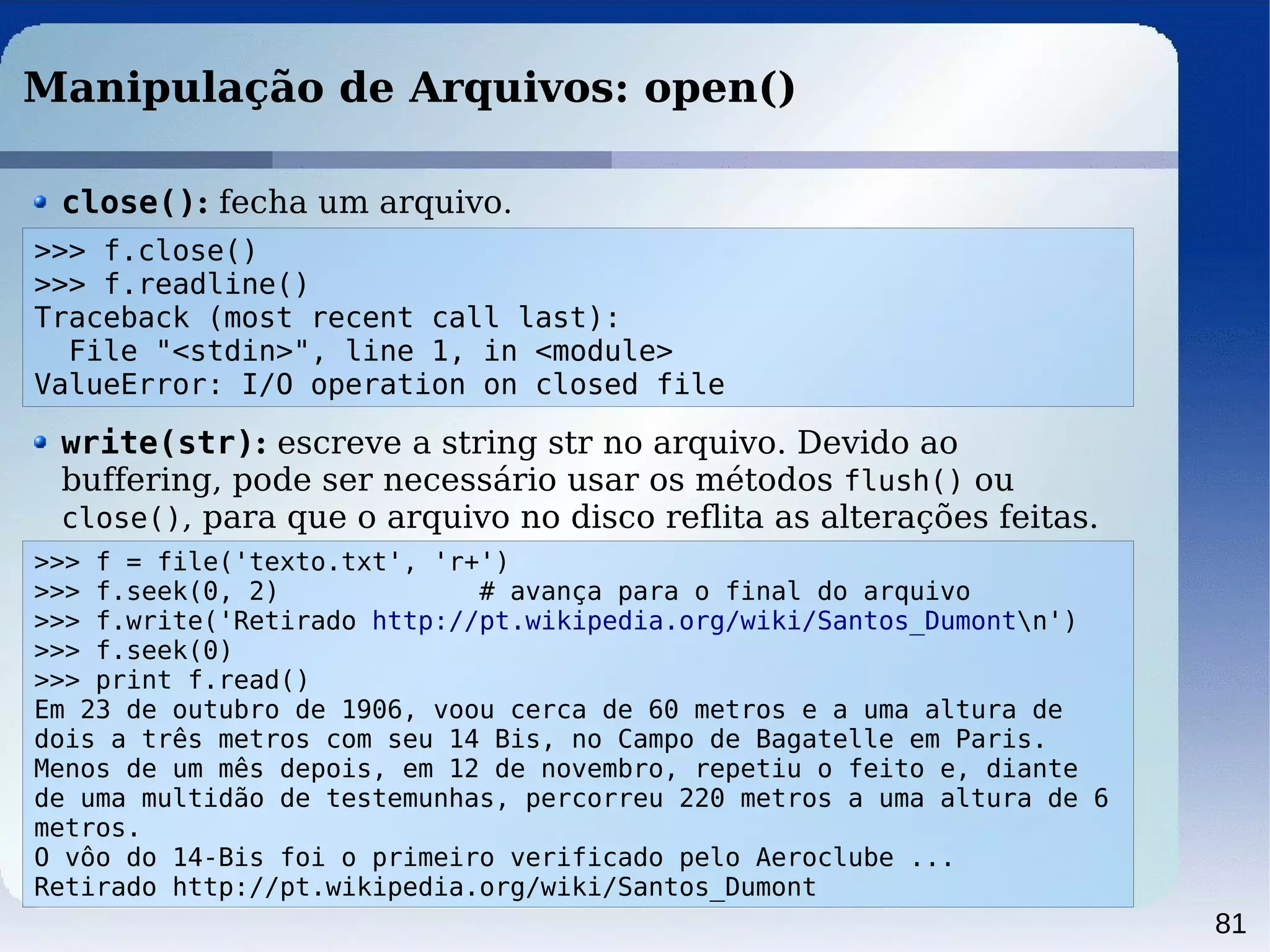 81
Manipulação de Arquivos: open()
close(): fecha um arquivo.
>>> f = file('texto.txt', 'r+')
>>> f.seek(0, 2) # avança para o final do arquivo
>>> f.write('Retirado http://pt.wikipedia.org/wiki/Santos_Dumontn')
>>> f.seek(0)
>>> print f.read()
Em 23 de outubro de 1906, voou cerca de 60 metros e a uma altura de
dois a três metros com seu 14 Bis, no Campo de Bagatelle em Paris.
Menos de um mês depois, em 12 de novembro, repetiu o feito e, diante
de uma multidão de testemunhas, percorreu 220 metros a uma altura de 6
metros.
O vôo do 14-Bis foi o primeiro verificado pelo Aeroclube ...
Retirado http://pt.wikipedia.org/wiki/Santos_Dumont
write(str): escreve a string str no arquivo. Devido ao
buffering, pode ser necessário usar os métodos flush() ou
close(), para que o arquivo no disco reflita as alterações feitas.
>>> f.close()
>>> f.readline()
Traceback (most recent call last):
File "<stdin>", line 1, in <module>
ValueError: I/O operation on closed file
 