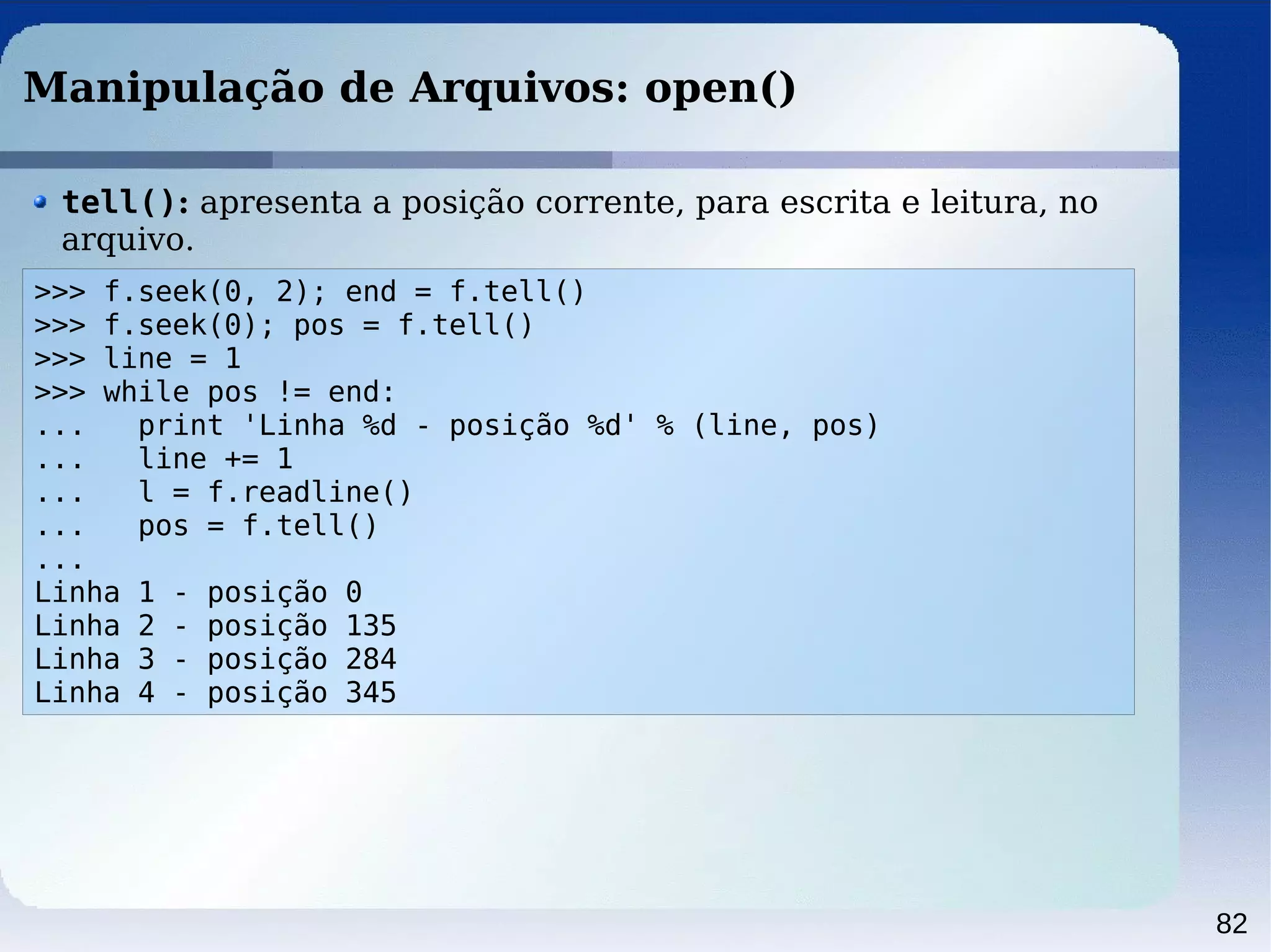 82
Manipulação de Arquivos: open()
>>> f.seek(0, 2); end = f.tell()
>>> f.seek(0); pos = f.tell()
>>> line = 1
>>> while pos != end:
... print 'Linha %d - posição %d' % (line, pos)
... line += 1
... l = f.readline()
... pos = f.tell()
...
Linha 1 - posição 0
Linha 2 - posição 135
Linha 3 - posição 284
Linha 4 - posição 345
tell(): apresenta a posição corrente, para escrita e leitura, no
arquivo.
 