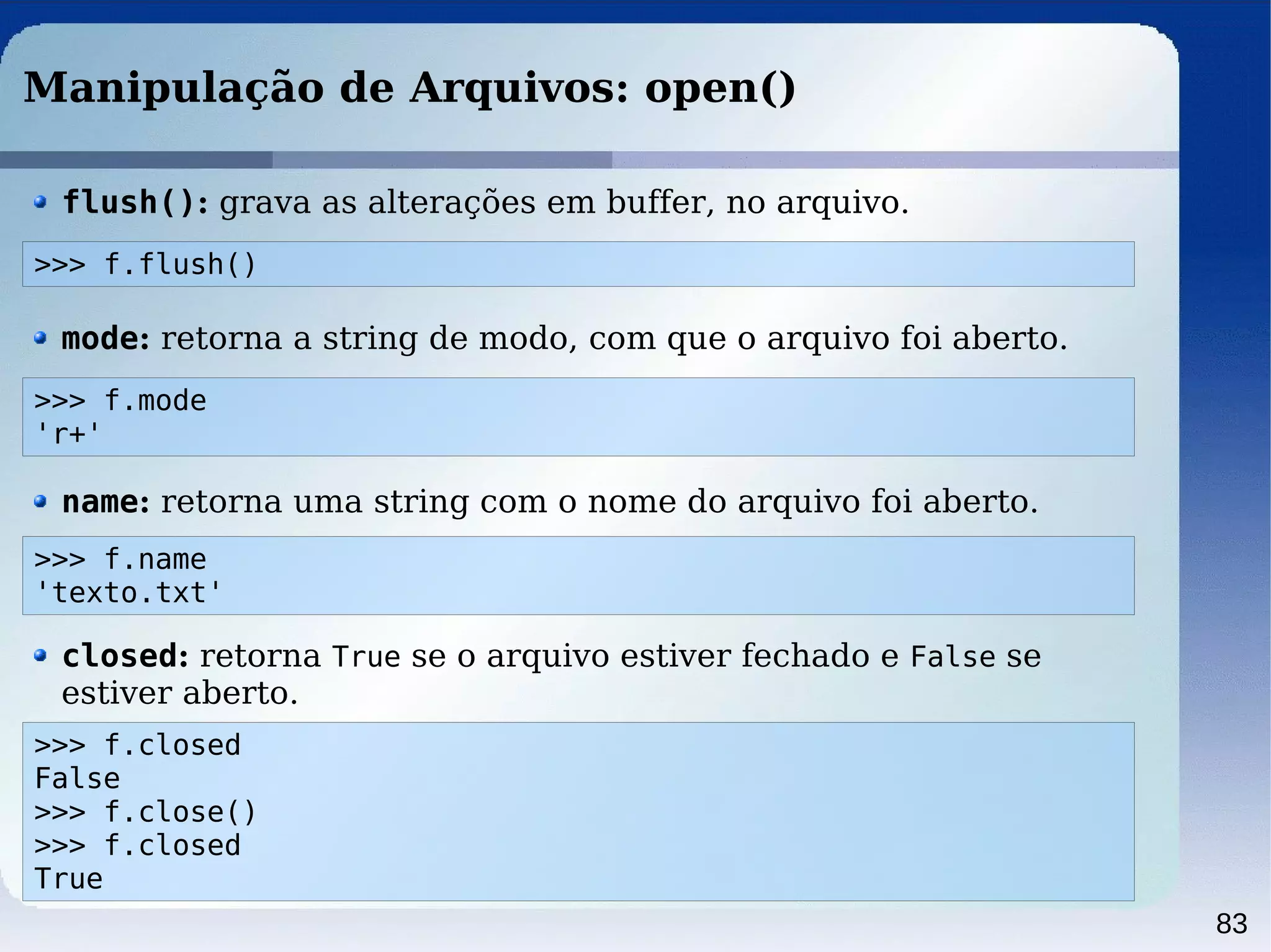 83
Manipulação de Arquivos: open()
>>> f.flush()
flush(): grava as alterações em buffer, no arquivo.
>>> f.mode
'r+'
mode: retorna a string de modo, com que o arquivo foi aberto.
>>> f.name
'texto.txt'
name: retorna uma string com o nome do arquivo foi aberto.
>>> f.closed
False
>>> f.close()
>>> f.closed
True
closed: retorna True se o arquivo estiver fechado e False se
estiver aberto.
 