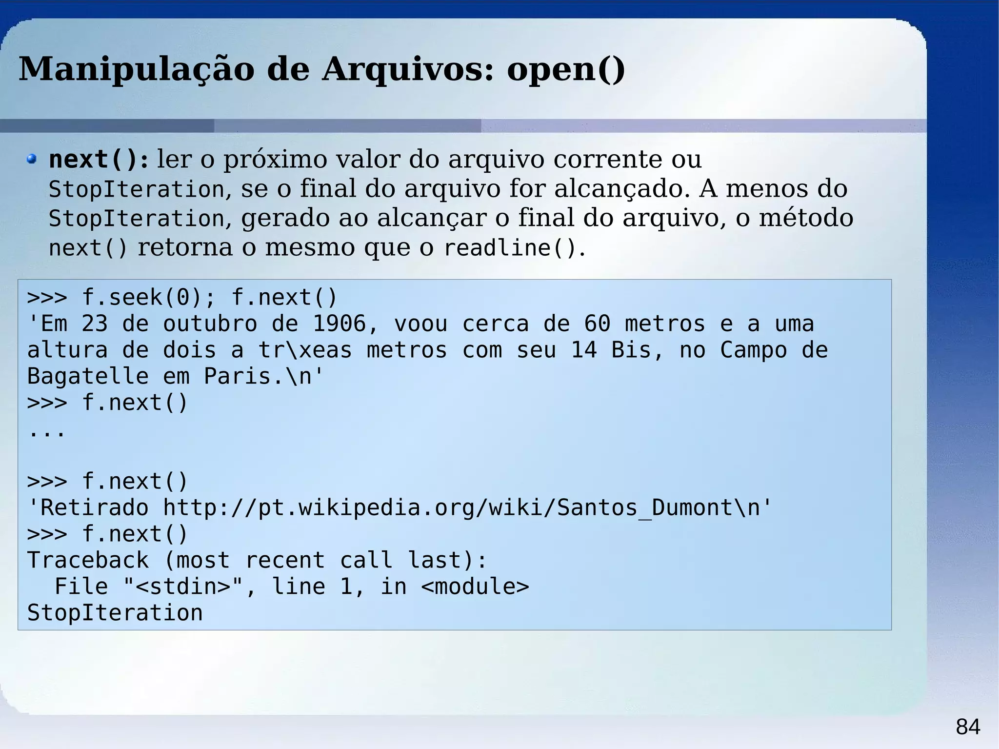 84
Manipulação de Arquivos: open()
next(): ler o próximo valor do arquivo corrente ou
StopIteration, se o final do arquivo for alcançado. A menos do
StopIteration, gerado ao alcançar o final do arquivo, o método
next() retorna o mesmo que o readline().
>>> f.seek(0); f.next()
'Em 23 de outubro de 1906, voou cerca de 60 metros e a uma
altura de dois a trxeas metros com seu 14 Bis, no Campo de
Bagatelle em Paris.n'
>>> f.next()
...
>>> f.next()
'Retirado http://pt.wikipedia.org/wiki/Santos_Dumontn'
>>> f.next()
Traceback (most recent call last):
File "<stdin>", line 1, in <module>
StopIteration
 