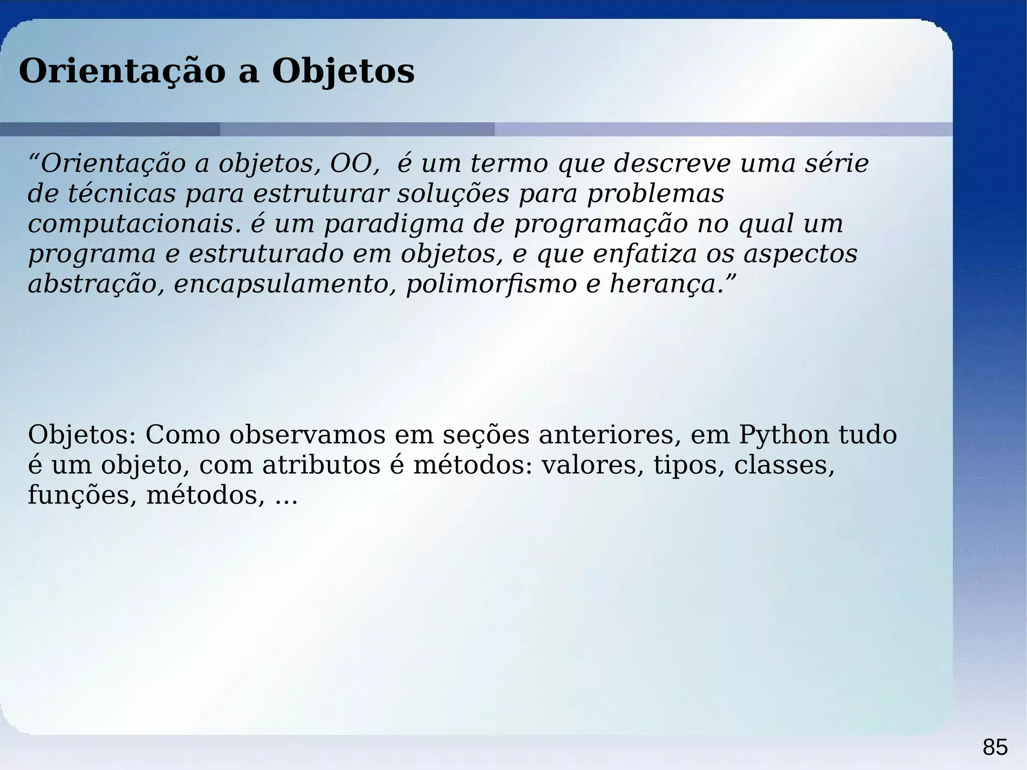 85
Orientação a Objetos
“Orientação a objetos, OO, é um termo que descreve uma série
de técnicas para estruturar soluções para problemas
computacionais. é um paradigma de programação no qual um
programa e estruturado em objetos, e que enfatiza os aspectos
abstração, encapsulamento, polimorﬁsmo e herança.”
Objetos: Como observamos em seções anteriores, em Python tudo
é um objeto, com atributos é métodos: valores, tipos, classes,
funções, métodos, ...
 