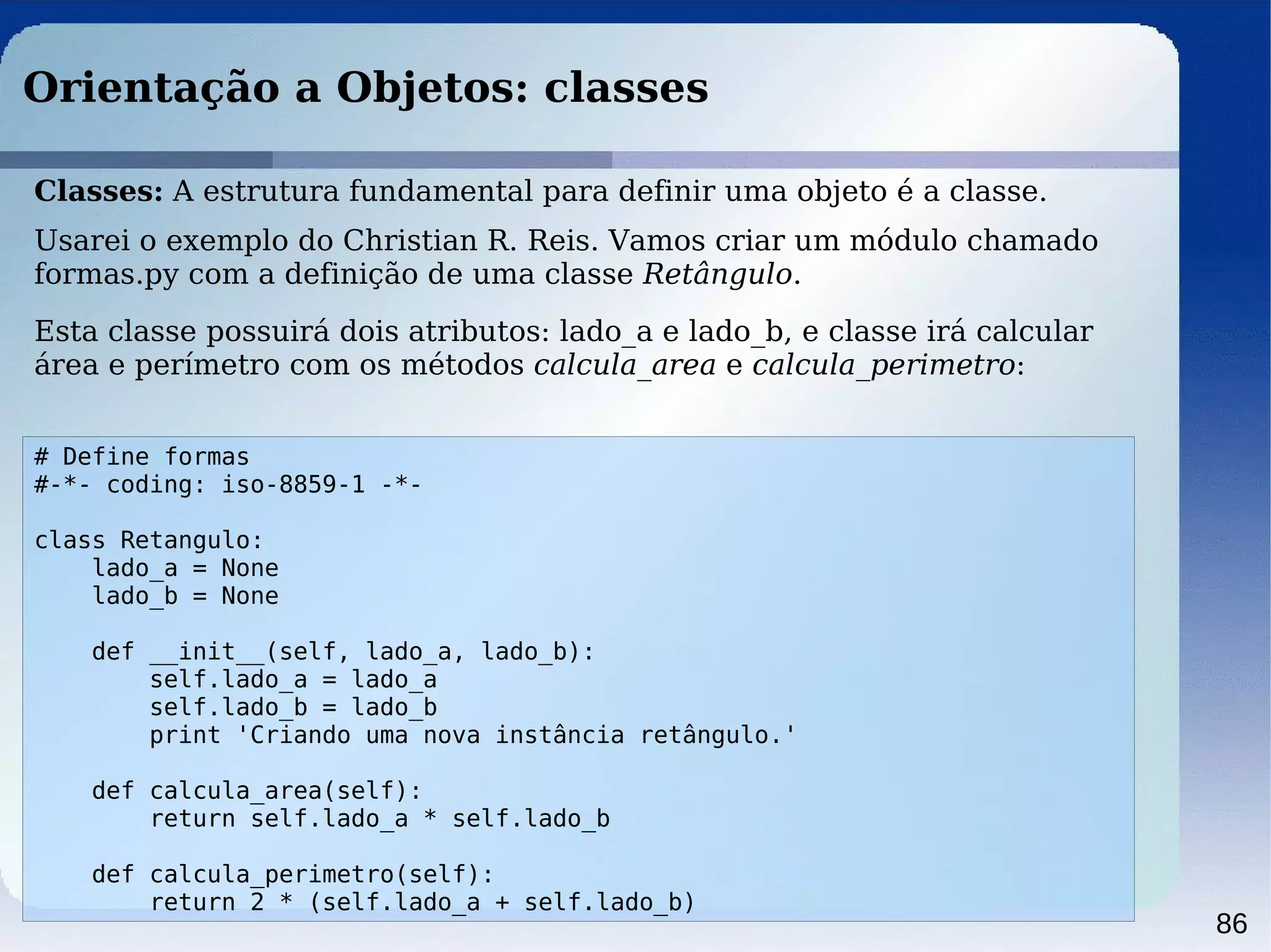 86
Orientação a Objetos: classes
# Define formas
#-*- coding: iso-8859-1 -*-
class Retangulo:
lado_a = None
lado_b = None
def __init__(self, lado_a, lado_b):
self.lado_a = lado_a
self.lado_b = lado_b
print 'Criando uma nova instância retângulo.'
def calcula_area(self):
return self.lado_a * self.lado_b
def calcula_perimetro(self):
return 2 * (self.lado_a + self.lado_b)
Classes: A estrutura fundamental para definir uma objeto é a classe.
Usarei o exemplo do Christian R. Reis. Vamos criar um módulo chamado
formas.py com a definição de uma classe Retângulo.
Esta classe possuirá dois atributos: lado_a e lado_b, e classe irá calcular
área e perímetro com os métodos calcula_area e calcula_perimetro:
 