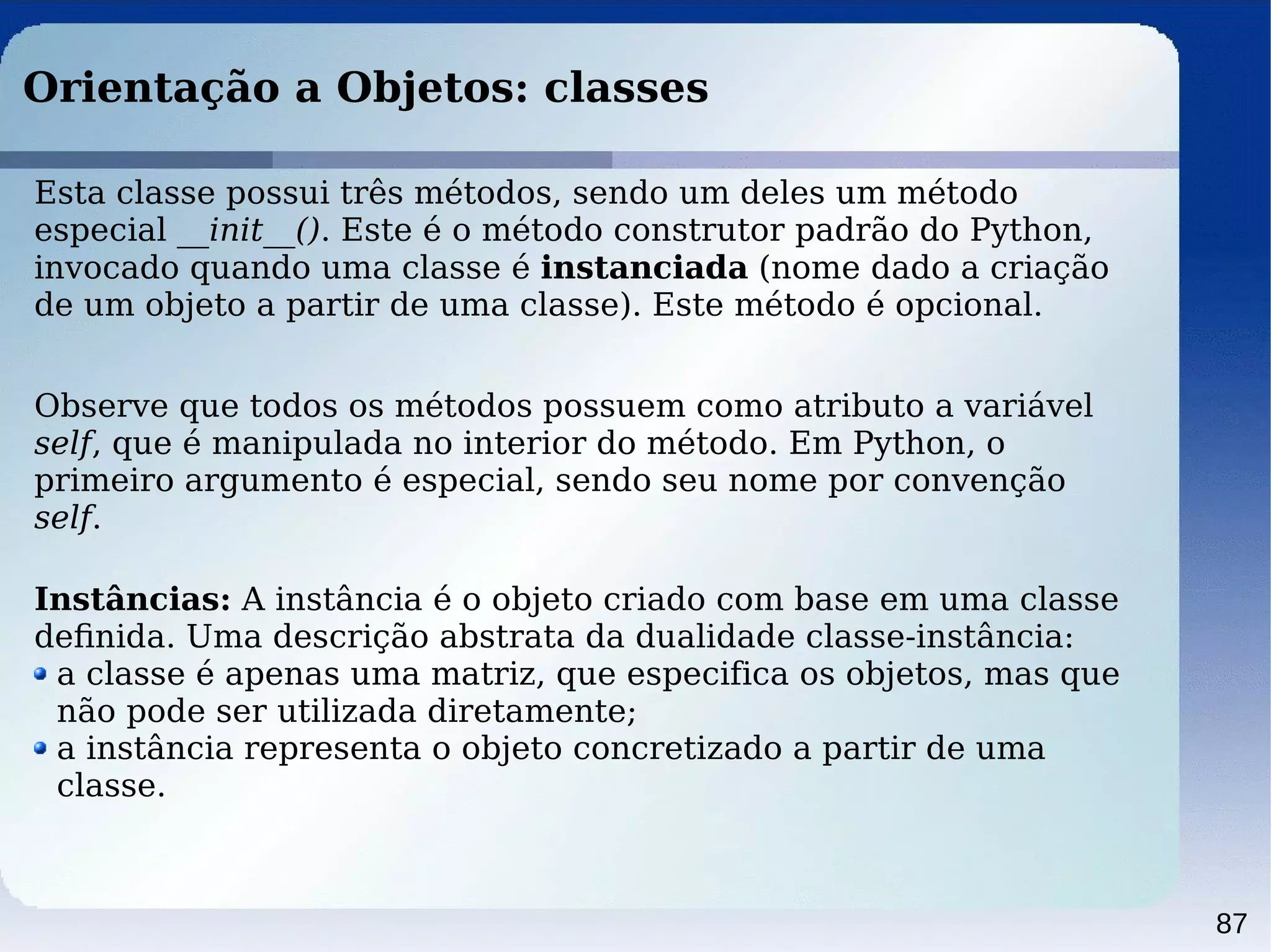 87
Orientação a Objetos: classes
Esta classe possui três métodos, sendo um deles um método
especial __init__(). Este é o método construtor padrão do Python,
invocado quando uma classe é instanciada (nome dado a criação
de um objeto a partir de uma classe). Este método é opcional.
Observe que todos os métodos possuem como atributo a variável
self, que é manipulada no interior do método. Em Python, o
primeiro argumento é especial, sendo seu nome por convenção
self.
Instâncias: A instância é o objeto criado com base em uma classe
deﬁnida. Uma descrição abstrata da dualidade classe-instância:
a classe é apenas uma matriz, que especifica os objetos, mas que
não pode ser utilizada diretamente;
a instância representa o objeto concretizado a partir de uma
classe.
 