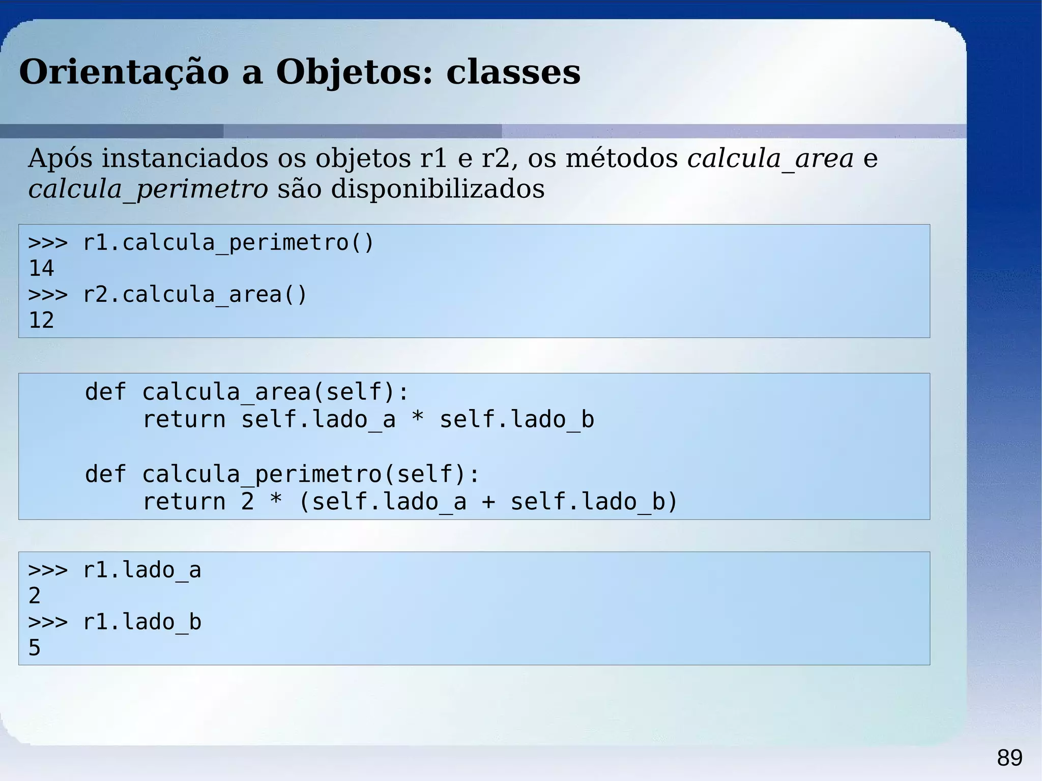 89
Orientação a Objetos: classes
>>> r1.calcula_perimetro()
14
>>> r2.calcula_area()
12
Após instanciados os objetos r1 e r2, os métodos calcula_area e
calcula_perimetro são disponibilizados
def calcula_area(self):
return self.lado_a * self.lado_b
def calcula_perimetro(self):
return 2 * (self.lado_a + self.lado_b)
>>> r1.lado_a
2
>>> r1.lado_b
5
 