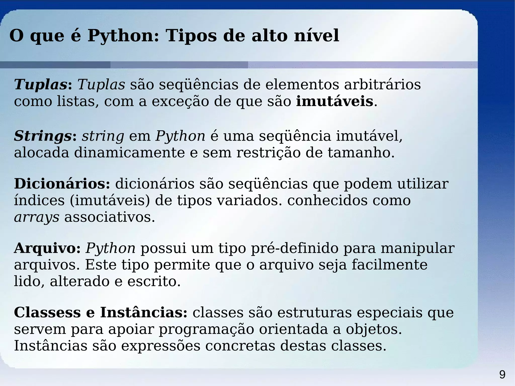 9
O que é Python: Tipos de alto nível
Tuplas: Tuplas são seqüências de elementos arbitrários
como listas, com a exceção de que são imutáveis.
Strings: string em Python é uma seqüência imutável,
alocada dinamicamente e sem restrição de tamanho.
Dicionários: dicionários são seqüências que podem utilizar
índices (imutáveis) de tipos variados. conhecidos como
arrays associativos.
Arquivo: Python possui um tipo pré-definido para manipular
arquivos. Este tipo permite que o arquivo seja facilmente
lido, alterado e escrito.
Classess e Instâncias: classes são estruturas especiais que
servem para apoiar programação orientada a objetos.
Instâncias são expressões concretas destas classes.
 