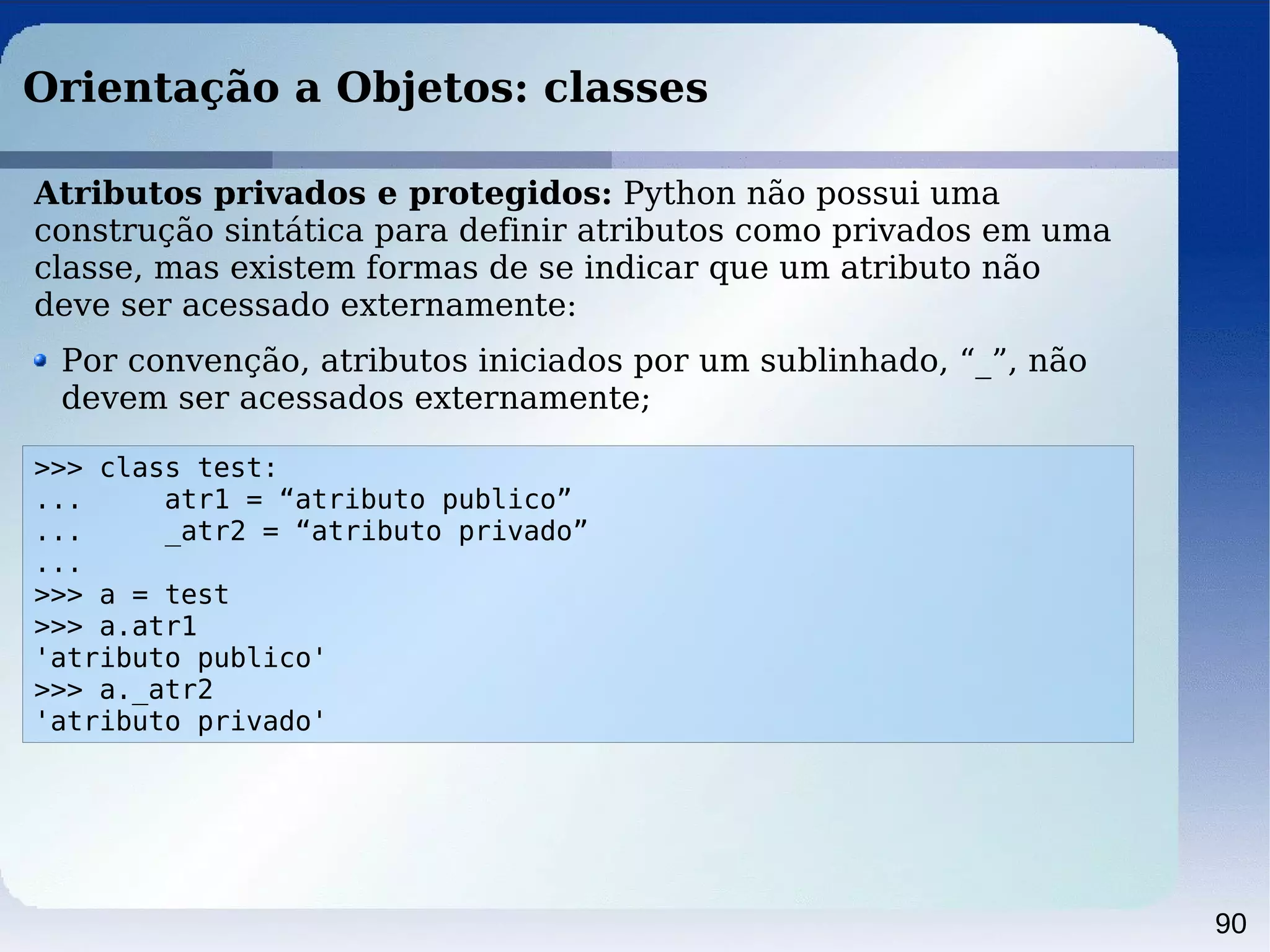 90
Orientação a Objetos: classes
>>> class test:
... atr1 = “atributo publico”
... _atr2 = “atributo privado”
...
>>> a = test
>>> a.atr1
'atributo publico'
>>> a._atr2
'atributo privado'
Atributos privados e protegidos: Python não possui uma
construção sintática para definir atributos como privados em uma
classe, mas existem formas de se indicar que um atributo não
deve ser acessado externamente:
Por convenção, atributos iniciados por um sublinhado, “_”, não
devem ser acessados externamente;
 