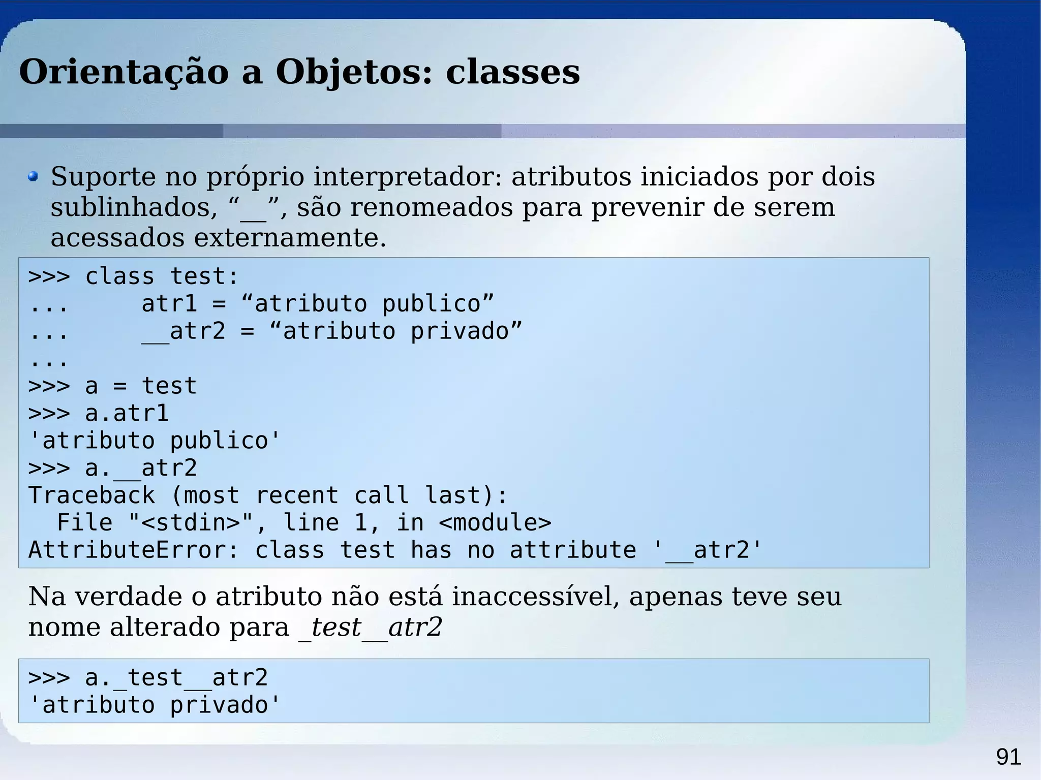 91
Orientação a Objetos: classes
>>> class test:
... atr1 = “atributo publico”
... __atr2 = “atributo privado”
...
>>> a = test
>>> a.atr1
'atributo publico'
>>> a.__atr2
Traceback (most recent call last):
File "<stdin>", line 1, in <module>
AttributeError: class test has no attribute '__atr2'
Suporte no próprio interpretador: atributos iniciados por dois
sublinhados, “__”, são renomeados para prevenir de serem
acessados externamente.
Na verdade o atributo não está inaccessível, apenas teve seu
nome alterado para _test__atr2
>>> a._test__atr2
'atributo privado'
 