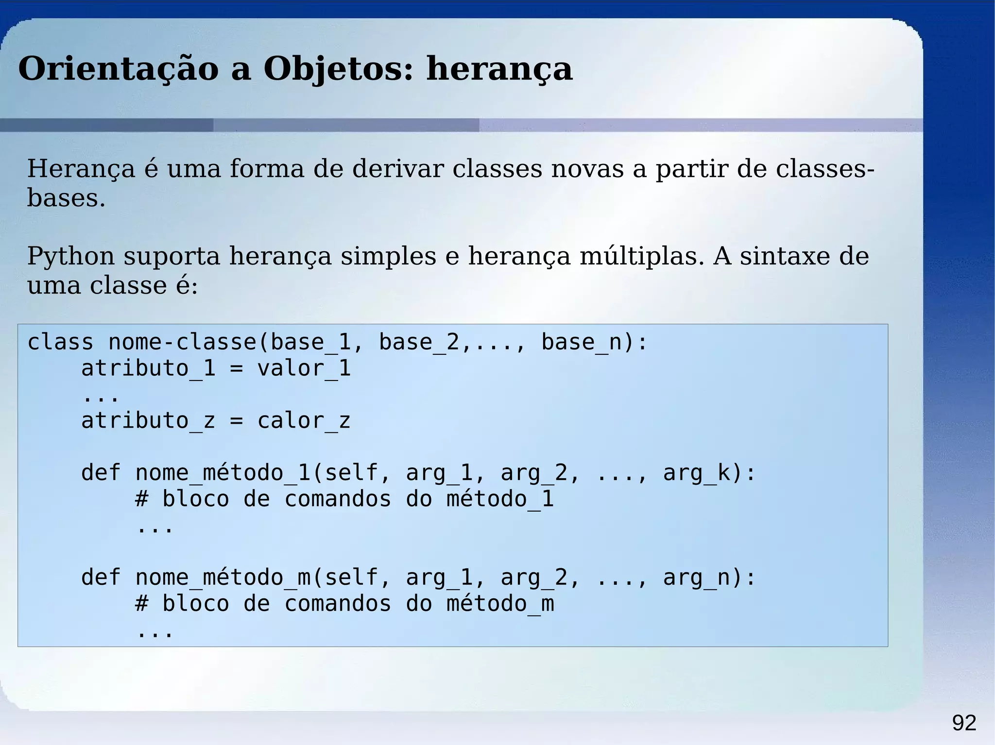 92
Orientação a Objetos: herança
class nome-classe(base_1, base_2,..., base_n):
atributo_1 = valor_1
...
atributo_z = calor_z
def nome_método_1(self, arg_1, arg_2, ..., arg_k):
# bloco de comandos do método_1
...
def nome_método_m(self, arg_1, arg_2, ..., arg_n):
# bloco de comandos do método_m
...
Herança é uma forma de derivar classes novas a partir de classes-
bases.
Python suporta herança simples e herança múltiplas. A sintaxe de
uma classe é:
 