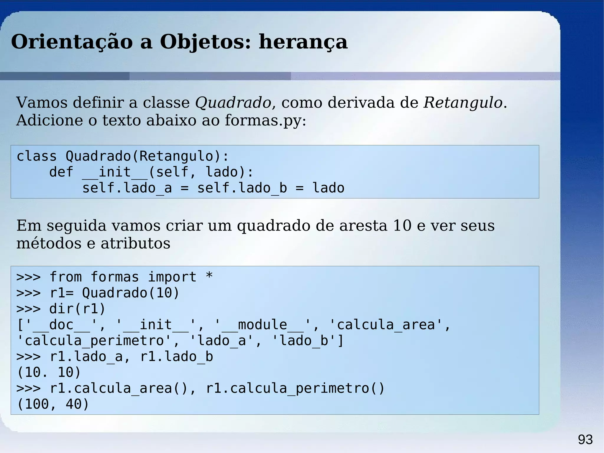 93
Orientação a Objetos: herança
class Quadrado(Retangulo):
def __init__(self, lado):
self.lado_a = self.lado_b = lado
Vamos definir a classe Quadrado, como derivada de Retangulo.
Adicione o texto abaixo ao formas.py:
>>> from formas import *
>>> r1= Quadrado(10)
>>> dir(r1)
['__doc__', '__init__', '__module__', 'calcula_area',
'calcula_perimetro', 'lado_a', 'lado_b']
>>> r1.lado_a, r1.lado_b
(10. 10)
>>> r1.calcula_area(), r1.calcula_perimetro()
(100, 40)
Em seguida vamos criar um quadrado de aresta 10 e ver seus
métodos e atributos
 