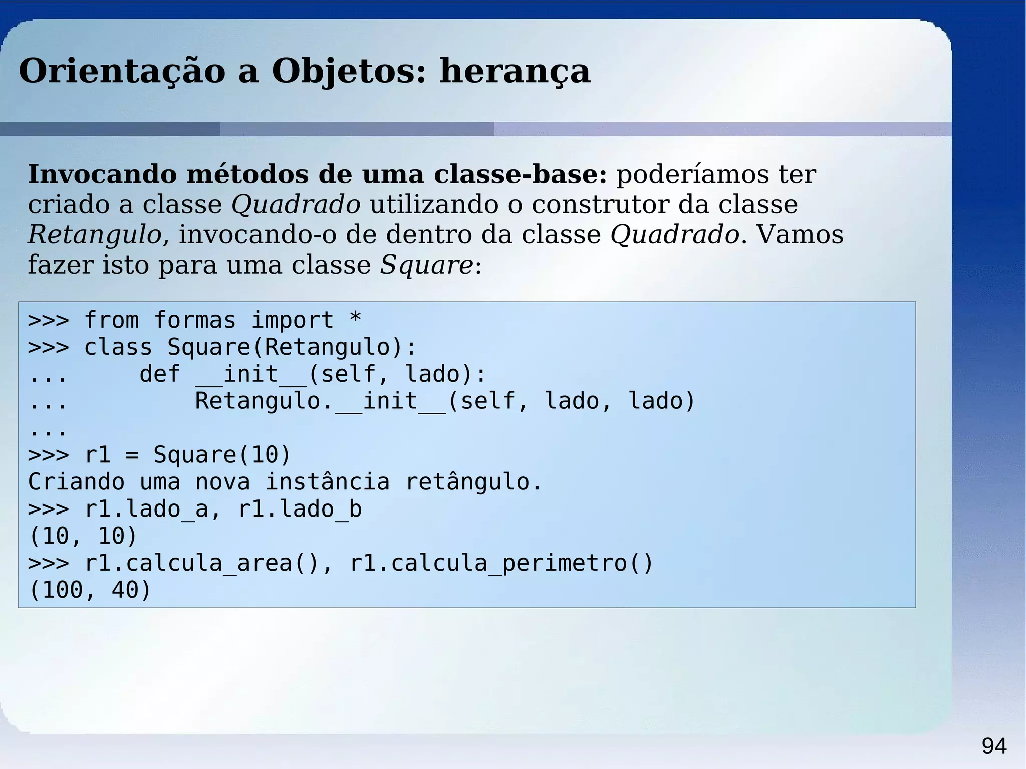 94
Orientação a Objetos: herança
>>> from formas import *
>>> class Square(Retangulo):
... def __init__(self, lado):
... Retangulo.__init__(self, lado, lado)
...
>>> r1 = Square(10)
Criando uma nova instância retângulo.
>>> r1.lado_a, r1.lado_b
(10, 10)
>>> r1.calcula_area(), r1.calcula_perimetro()
(100, 40)
Invocando métodos de uma classe-base: poderíamos ter
criado a classe Quadrado utilizando o construtor da classe
Retangulo, invocando-o de dentro da classe Quadrado. Vamos
fazer isto para uma classe Square:
 