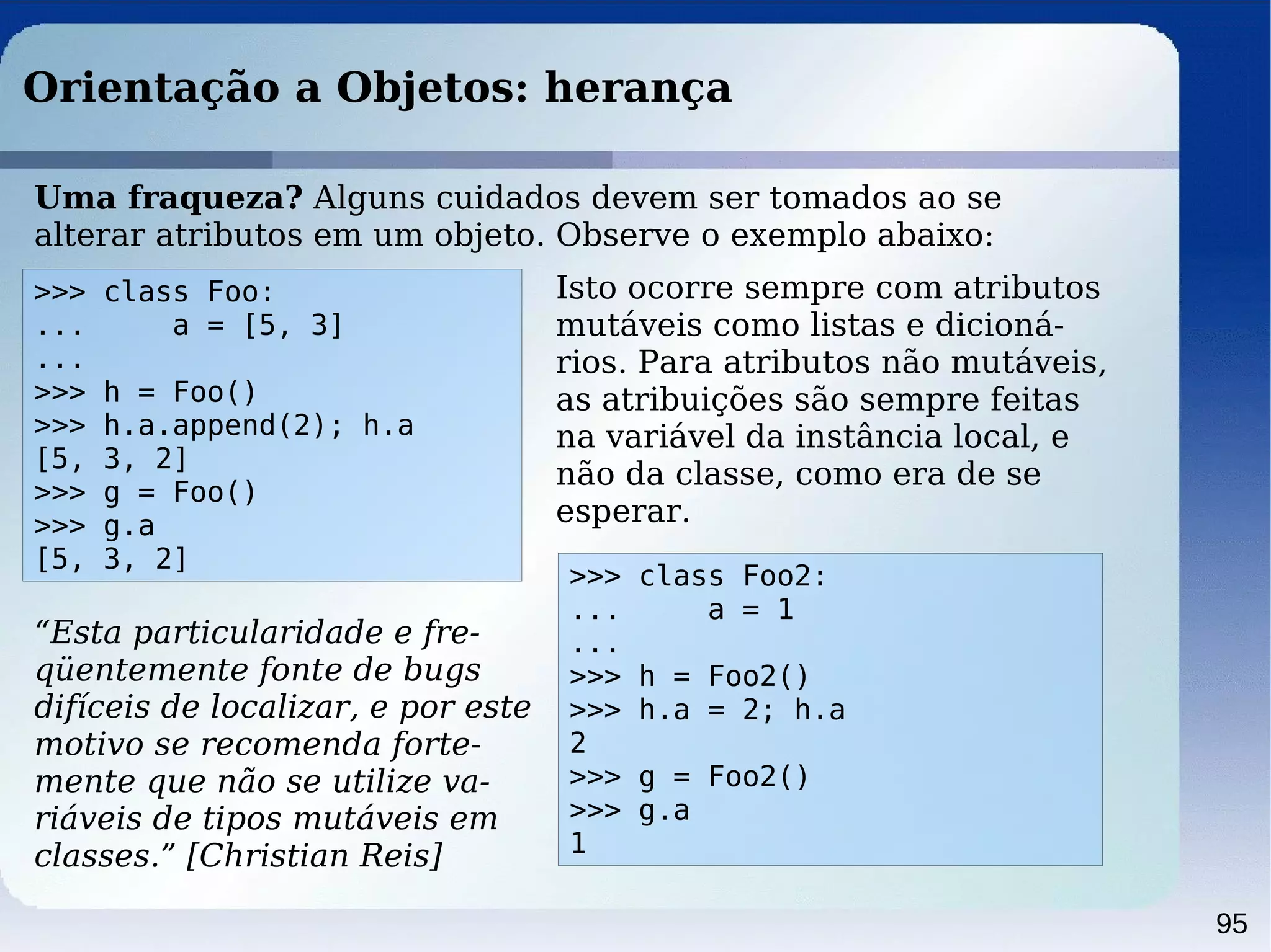 95
Orientação a Objetos: herança
>>> class Foo:
... a = [5, 3]
...
>>> h = Foo()
>>> h.a.append(2); h.a
[5, 3, 2]
>>> g = Foo()
>>> g.a
[5, 3, 2]
Uma fraqueza? Alguns cuidados devem ser tomados ao se
alterar atributos em um objeto. Observe o exemplo abaixo:
Isto ocorre sempre com atributos
mutáveis como listas e dicioná-
rios. Para atributos não mutáveis,
as atribuições são sempre feitas
na variável da instância local, e
não da classe, como era de se
esperar.
>>> class Foo2:
... a = 1
...
>>> h = Foo2()
>>> h.a = 2; h.a
2
>>> g = Foo2()
>>> g.a
1
“Esta particularidade e fre-
qüentemente fonte de bugs
difíceis de localizar, e por este
motivo se recomenda forte-
mente que não se utilize va-
riáveis de tipos mutáveis em
classes.” [Christian Reis]
 