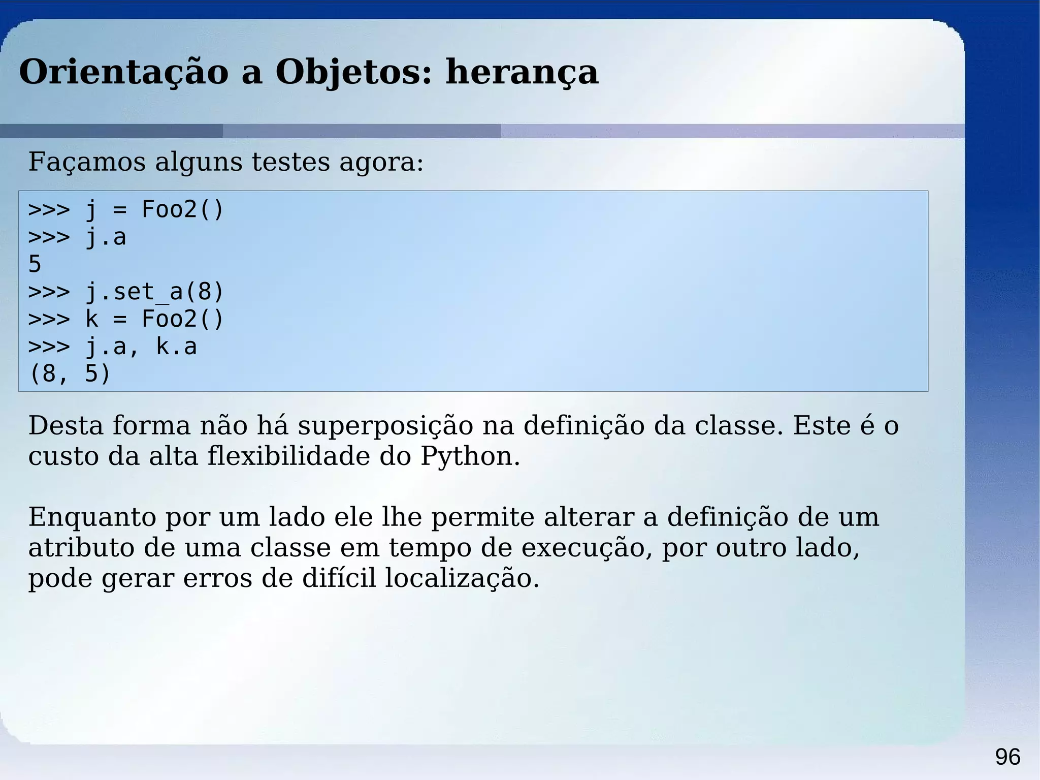 96
Orientação a Objetos: herança
>>> j = Foo2()
>>> j.a
5
>>> j.set_a(8)
>>> k = Foo2()
>>> j.a, k.a
(8, 5)
Façamos alguns testes agora:
Desta forma não há superposição na definição da classe. Este é o
custo da alta flexibilidade do Python.
Enquanto por um lado ele lhe permite alterar a definição de um
atributo de uma classe em tempo de execução, por outro lado,
pode gerar erros de difícil localização.
 