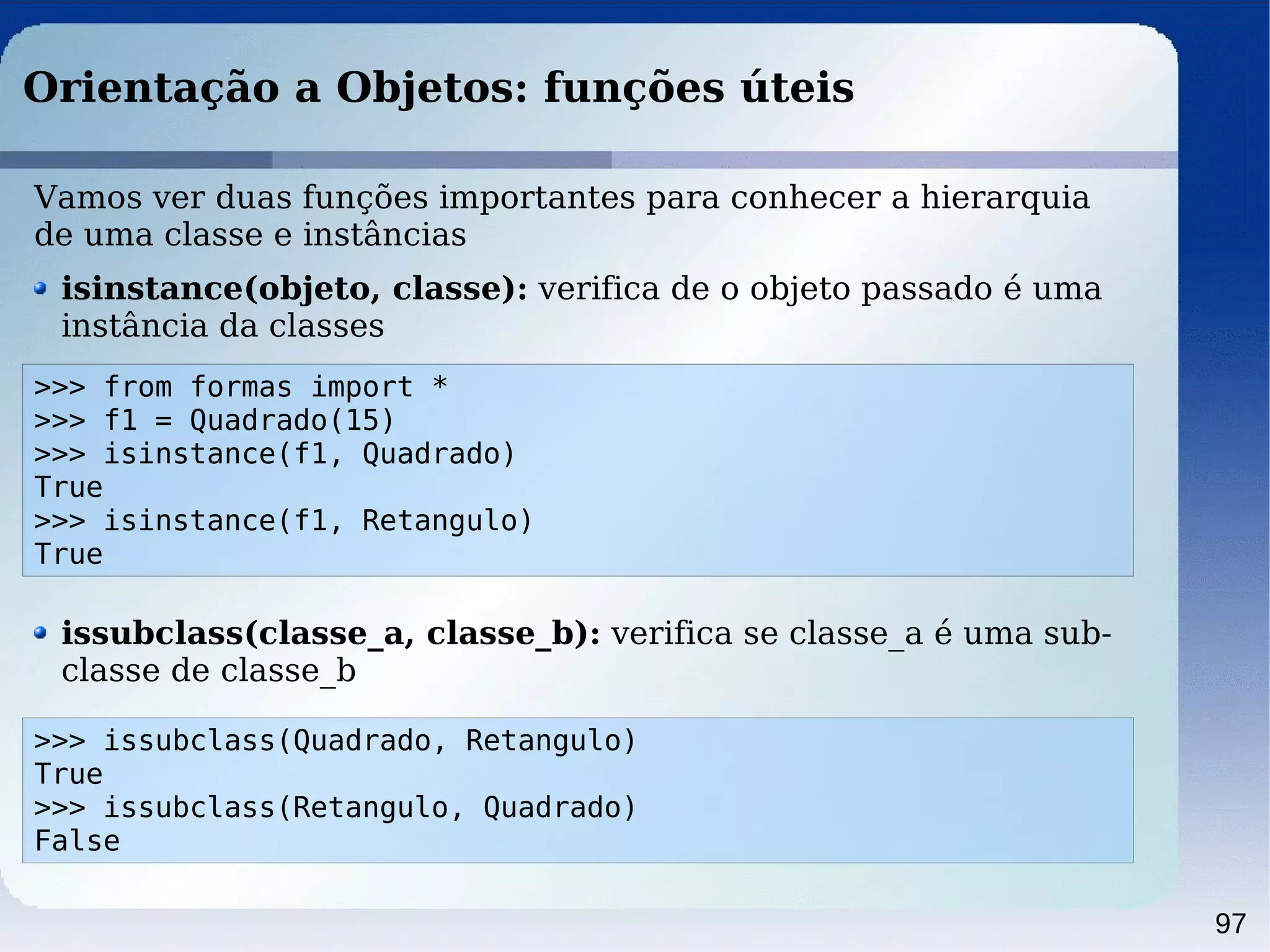 97
Orientação a Objetos: funções úteis
>>> from formas import *
>>> f1 = Quadrado(15)
>>> isinstance(f1, Quadrado)
True
>>> isinstance(f1, Retangulo)
True
Vamos ver duas funções importantes para conhecer a hierarquia
de uma classe e instâncias
isinstance(objeto, classe): verifica de o objeto passado é uma
instância da classes
>>> issubclass(Quadrado, Retangulo)
True
>>> issubclass(Retangulo, Quadrado)
False
issubclass(classe_a, classe_b): verifica se classe_a é uma sub-
classe de classe_b
 
