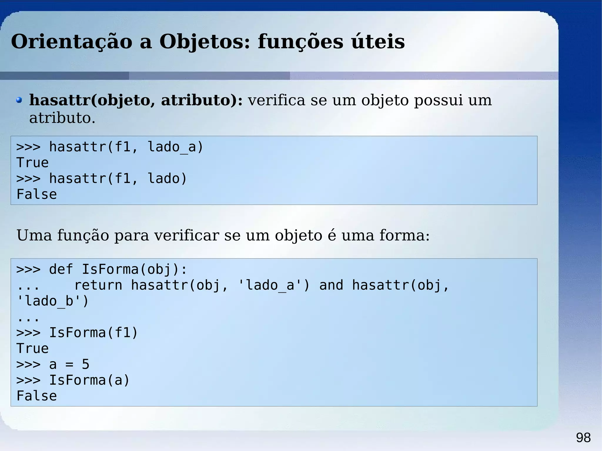 98
Orientação a Objetos: funções úteis
>>> hasattr(f1, lado_a)
True
>>> hasattr(f1, lado)
False
hasattr(objeto, atributo): verifica se um objeto possui um
atributo.
>>> def IsForma(obj):
... return hasattr(obj, 'lado_a') and hasattr(obj,
'lado_b')
...
>>> IsForma(f1)
True
>>> a = 5
>>> IsForma(a)
False
Uma função para verificar se um objeto é uma forma:
 