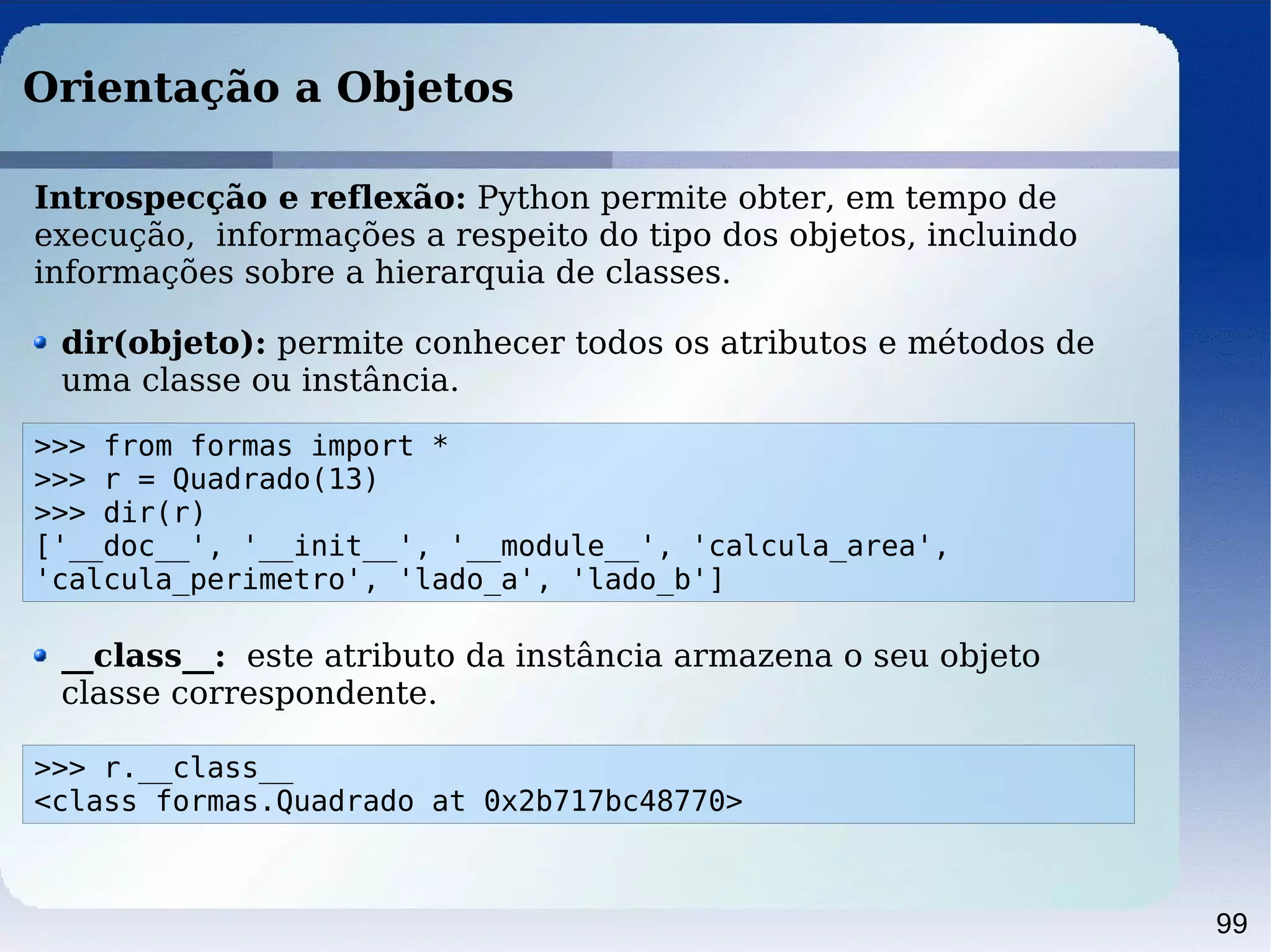 99
Orientação a Objetos
Introspecção e reflexão: Python permite obter, em tempo de
execução, informações a respeito do tipo dos objetos, incluindo
informações sobre a hierarquia de classes.
>>> from formas import *
>>> r = Quadrado(13)
>>> dir(r)
['__doc__', '__init__', '__module__', 'calcula_area',
'calcula_perimetro', 'lado_a', 'lado_b']
dir(objeto): permite conhecer todos os atributos e métodos de
uma classe ou instância.
__class__: este atributo da instância armazena o seu objeto
classe correspondente.
>>> r.__class__
<class formas.Quadrado at 0x2b717bc48770>
 