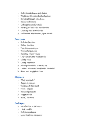 • Collections indexing and slicing
• Working with methods of collections
• Iterating through collections
• Nested collections
• Getting Dictionary values
• Reading file data into a dictionary
• Counting with dictionaries
• Differences between List,tuple and set
Functions
• Defining function
• Calling function
• Function parameters
• Types of arguments
• Handling return values
• Scope of variable - Global,local
• Call by value
• Call by reference
• passing collections to a function
• Lambda functions/anonymous functions
• Filter and map() functions
Modules
• What is module?
• Types of modues
• The import statement
• From .. Import
• Reloading module
• Dir() function
• main() function
Packages
• Introduction to packages
• __init__.py file
• Defining packages
• importing from packages
 
