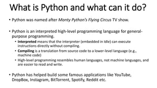 What is Python and what can it do?
• Python was named after Monty Python’s Flying Circus TV show.
• Python is an interpret...