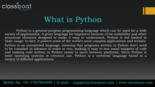 What is Python
Python is a general-purpose programming language which can be used for a wide
variety of applications. A great language for beginners because of its readability and other
structural elements designed to make it easy to understand, Python is not limited to
basic usage. In fact, it powers some of the world's most complex applications and website
Python is an interpreted language, meaning that programs written in Python don't need
to be compiled in advance in order to run, making it easy to test small snippets of code
and making code written in Python easier to move between platforms. Since Python is
most operating systems in common use, Python is a universal language found in a
variety of different applications.
Mobile No. +91-7767904499 | E-mail :- support@classboat.com | www.classboat.com
 