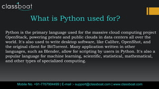 What is Python used for?
Python is the primary language used for the massive cloud computing project
OpenStack, powering private and public clouds in data centers all over the
world. It's also used to write desktop software, like Calibre, OpenShot, and
the original client for BitTorrent. Many application written in other
languages, such as Blender, allow for scripting by users in Python. It's also a
popular language for machine learning, scientific, statistical, mathematical,
and other types of specialized computing.
Mobile No. +91-7767904499 | E-mail :- support@classboat.com | www.classboat.com
 