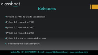 Releases
Created in 1989 by Guido Van Rossum
Python 1.0 released in 1994
Python 2.0 released in 2000
Python 3.0 released in 2008
Python 2.7 is the recommended version
3.0 adoption will take a few years
Mobile No. +91-7767904499 | E-mail :- support@classboat.com | www.classboat.com
 