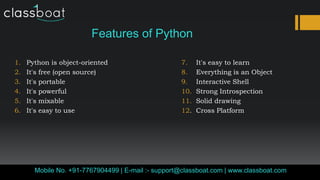 Features of Python
1. Python is object-oriented 7. It's easy to learn
2. It's free (open source) 8. Everything is an Object
3. It's portable 9. Interactive Shell
4. It's powerful 10. Strong Introspection
5. It's mixable 11. Solid drawing
6. It's easy to use 12. Cross Platform
Classboat.comMobile No. +91-7767904499 | E-mail :- support@classboat.com | www.classboat.com
 