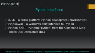 Python Interfaces
 IDLE – a cross-platform Python development environment
 PythonWin – a Windows only interface to Python
 Python Shell – running 'python' from the Command Line
opens this interactive shell
Classboat.com
Mobile No. +91-7767904499 | E-mail :- support@classboat.com | www.classboat.com
 