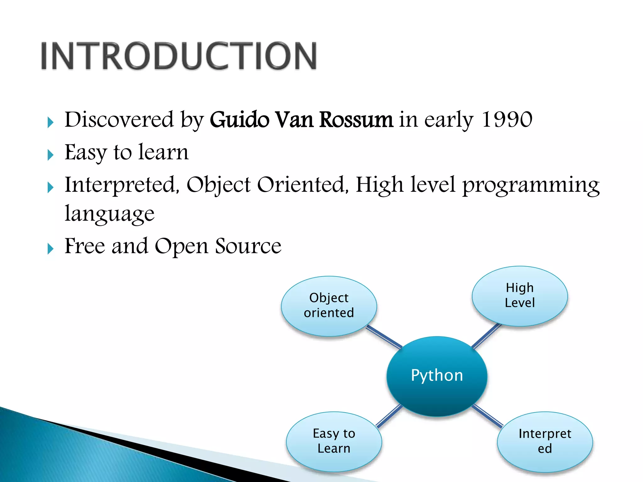  Discovered by Guido Van Rossum in early 1990
 Easy to learn
 Interpreted, Object Oriented, High level programming
language
 Free and Open Source
Python
Object
oriented
High
Level
Easy to
Learn
Interpret
ed
 