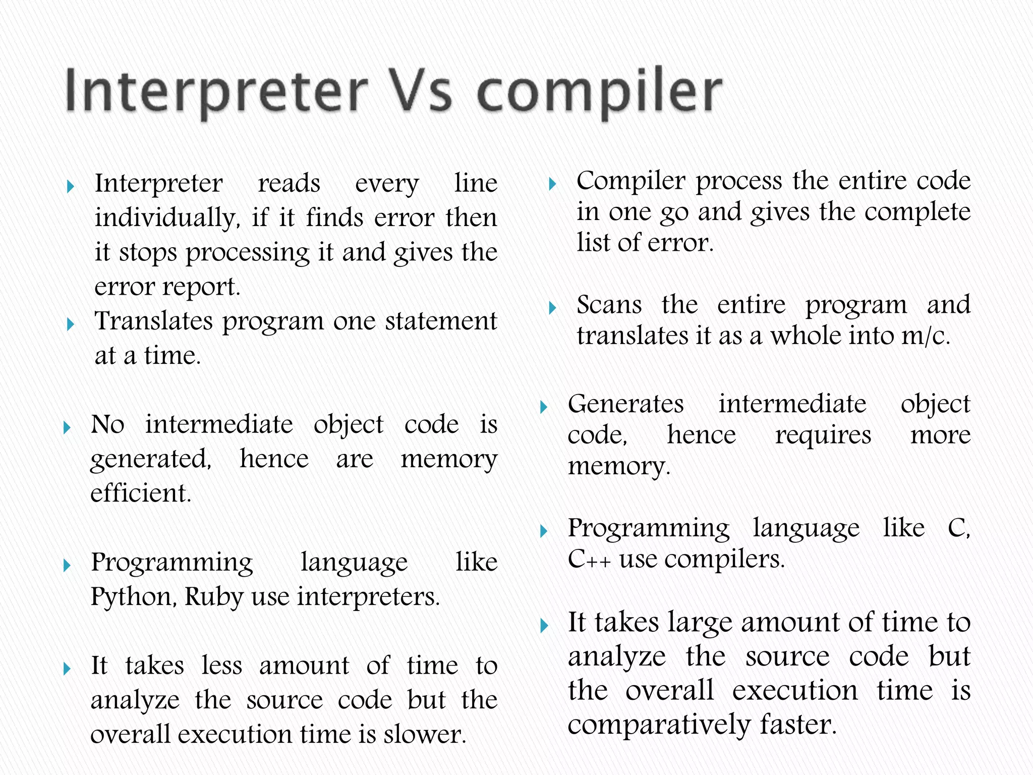  Interpreter reads every line
individually, if it finds error then
it stops processing it and gives the
error report.
 Translates program one statement
at a time.
 No intermediate object code is
generated, hence are memory
efficient.
 Programming language like
Python, Ruby use interpreters.
 It takes less amount of time to
analyze the source code but the
overall execution time is slower.
 Compiler process the entire code
in one go and gives the complete
list of error.
 Scans the entire program and
translates it as a whole into m/c.
 Generates intermediate object
code, hence requires more
memory.
 Programming language like C,
C++ use compilers.
 It takes large amount of time to
analyze the source code but
the overall execution time is
comparatively faster.
 